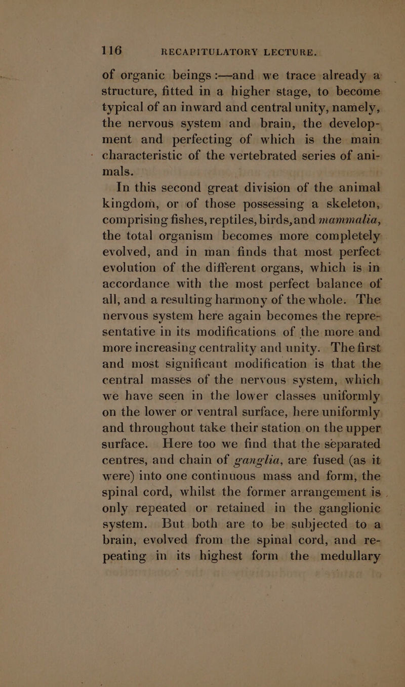 of organic beings :—and we trace already a structure, fitted in a higher stage, to become typical of an inward and central unity, namely, the nervous system and brain, the develop- ment and perfecting of which is the main - characteristic of the vertebrated series of ani- mals. — Ho, In this second great division of the animal kingdom, or of those possessing a skeleton, comprising fishes, reptiles, birds,and mammala, the total organism becomes more completely evolved, and in man finds that most perfect evolution of the different organs, which is in accordance with the most perfect balance of all, and aresulting harmony of the whole. The nervous system here again becomes the repre- sentative in its modifications of the more and more increasing centrality and unity. The first and most significant modification is that the central masses of the nervous system, which we have seen in the lower classes uniformly on the lower or ventral surface, here uniformly and throughout take their station on the upper surface. Here too we find that the separated centres, and chain of ganglia, are fused (as it were) into one continuous mass and form, the spinal cord, whilst the former arrangement is | only repeated or retained in the ganglionic system. But both are to be subjected to a brain, evolved from the spinal cord, and re- peating in its highest form the medullary