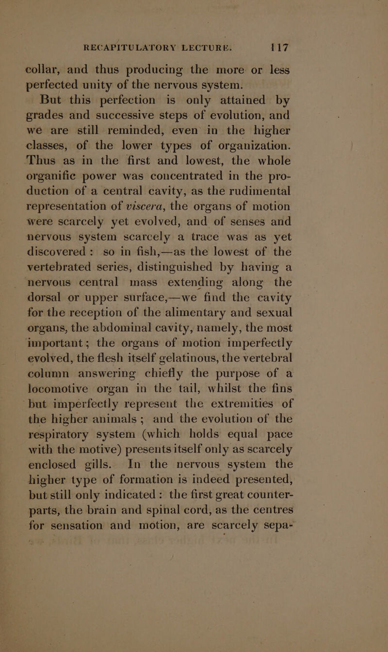 collar, and thus producing the more or less perfected unity of the nervous system. But this perfection is only attained by grades and successive steps of evolution, and we are still reminded, even in the higher classes, of the lower types of organization. ‘Thus as in the first and lowest, the whole organific power was concentrated in the pro- duction of a central cavity, as the rudimental representation of viscera, the organs of motion were scarcely yet evolved, and of senses and nervous system scarcely a trace was as yet discovered : so in fish,—as the lowest of the vertebrated series, distinguished by having a nhervous central mass extending along the dorsal or upper surface,—we find the cavity for the reception of the alimentary and sexual organs, the abdominal cavity, namely, the most important; the organs of motion imperfectly evolved, the flesh itself gelatinous, the vertebral column answering chiefly the purpose of a locomotive organ in the tail, whilst the fins but imperfectly represent the extremities of the higher animals ; and the evolution of the respiratory system (which holds equal pace with the motive) presents itself only as scarcely enclosed gills. In the nervous system the higher type of formation is indeed presented, but still only indicated : the first great counter- parts, the brain and spinal cord, as the centres for sensation and motion, are scarcely sepa-