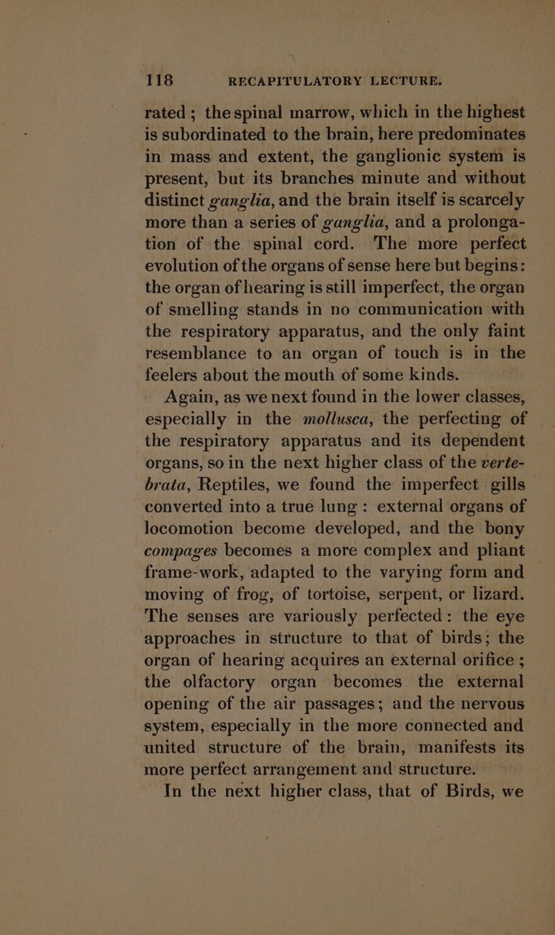 rated ; the spinal marrow, which in the highest is subordinated to the brain, here predominates in mass and extent, the ganglionic system is present, but its branches minute and without distinct ganglia, and the brain itself is scarcely more than a series of ganglia, and a prolonga- tion of the spinal cord. The more perfect evolution of the organs of sense here but begins: the organ of hearing is still imperfect, the organ of smelling stands in no communication with the respiratory apparatus, and the only faint resemblance to an organ of touch is in the feelers about the mouth of some kinds. Again, as we next found in the lower classes, the respiratory apparatus and its dependent organs, so in the next higher class of the verte- brata, Reptiles, we found the imperfect gills — converted into a true lung: external organs of locomotion become developed, and the bony compages becomes a more complex and pliant frame-work, adapted to the varying form and moving of frog, of tortoise, serpent, or lizard. The senses are variously perfected: the eye approaches in structure to that of birds; the organ of hearing acquires an external orifice ; the olfactory organ becomes the external opening of the air passages; and the nervous system, especially in the more connected and united structure of the brain, manifests its more perfect arrangement and structure. In the next higher class, that of Birds, we