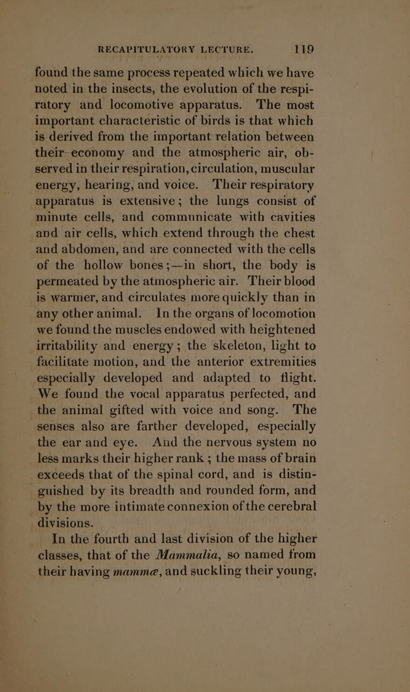 found the same process repeated which we have noted in the insects, the evolution of the respi- ratory and locomotive apparatus. The most important characteristic of birds is that which is derived from the important relation between their-economy and the atmospheric air, ob- served in their respiration, circulation, muscular energy, hearing, and voice. ‘Their respiratory apparatus is extensive; the lungs consist of minute cells, and communicate with cavities and air cells, which extend through the chest and abdomen, and are connected with the cells of the hollow bones;—in short, the body is permeated by the atmospheric air. Their blood is warmer, and circulates more quickly than in any other animal. In the organs of locomotion we found the muscles endowed with heightened irritability and energy; the skeleton, light to facilitate motion, and the anterior extremities especially developed and adapted to flight. We found the vocal apparatus perfected, and the animal gifted with voice and song. The senses also are farther developed, especially the ear and eye. And the nervous system no less marks their higher rank ; the mass of brain exceeds that of the spinal cord, and is distin- guished by its breadth and rounded form, and by the more intimate connexion of the cerebral divisions. In the fourth and last division of the higher classes, that of the Mammalia, so named from their having mamma, and suckling their young,