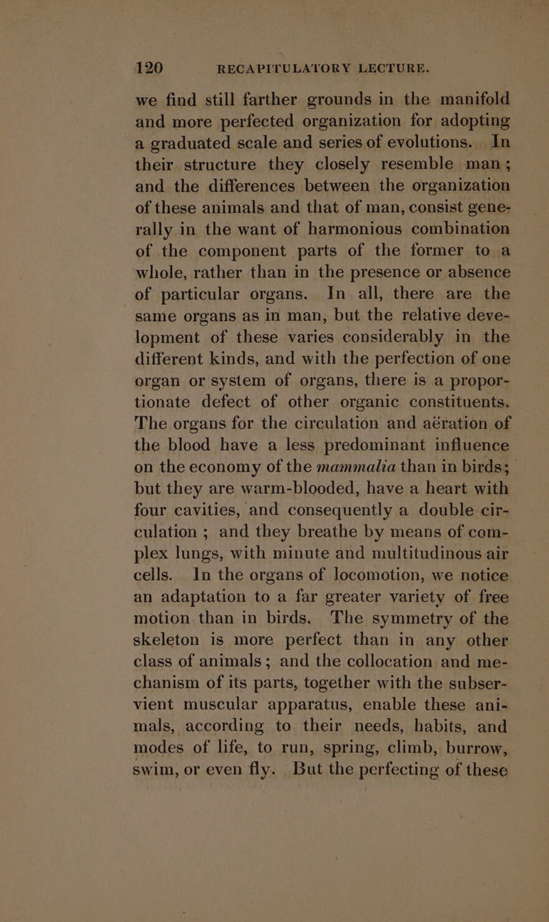 we find still farther grounds in the manifold and more perfected organization for adopting a graduated scale and series of evolutions. In their structure they closely resemble man ; and the differences between the organization of these animals and that of man, consist gene- rally in the want of harmonious combination of the component parts of the former to a whole, rather than in the presence or absence of particular organs. In all, there are the same organs as in man, but the relative deve- lopment of these varies considerably in the different kinds, and with the perfection of one organ or system of organs, there is a propor- tionate defect of other organic constituents. The organs for the circulation and aération of the blood have a less predominant influence on the economy of the mammalia than in birds; | but they are warm-blooded, have a heart with four cavities, and consequently a double cir- culation ; and they breathe by means of com- plex lungs, with minute and multitudinous air cells. In the organs of locomotion, we notice an adaptation to a far greater variety of free motion than in birds. The symmetry of the skeleton is more perfect than in any other class of animals; and the collocation and me- chanism of its parts, together with the subser- vient muscular apparatus, enable these ani- mals, according to their needs, habits, and modes of life, to run, spring, climb, burrow, swim, or even fly. But the perfecting of these