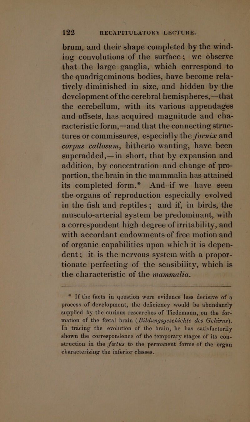 brum, and their shape completed by the wind- ing convolutions of the surface; we observe that the large ganglia, which correspond to the quadrigeminous bodies, have become rela- tively diminished in size, and hidden by the development of the cerebral hemispheres, —that the cerebellum, with \its various appendages and offsets, has acquired magnitude and cha- racteristic form,—and that the connecting struc- tures or commissures, especially the fornix and corpus callosum, hitherto wanting, have been superadded,—in short, that by expansion and addition, by concentration and change of pro- portion, the brain in the mammalia has attained its completed form.* And if we have seen the.organs of reproduction especially evolved in the fish and reptiles; and if, in birds, the musculo-arterial system be predominant, with a correspondent high degree of irritability, and with accordant endowments of free motion and of organic capabilities upon which it is depen- dent; it is the nervous system with a propor- tionate perfecting of the sensibility, which is the characteristic of the mammalia. * If the facts in question were evidence less decisive of a process of development, the deficiency would be abundantly supplied by the curious researches of Tiedemann, on the for- mation of the foetal brain ( Bildungsgeschichte des Gehirns). In tracing the evolution of the brain, he has satisfactorily shown the correspondence of the temporary stages of its con- struction in the fetus to the permanent forms of the organ characterizing the inferior classes.