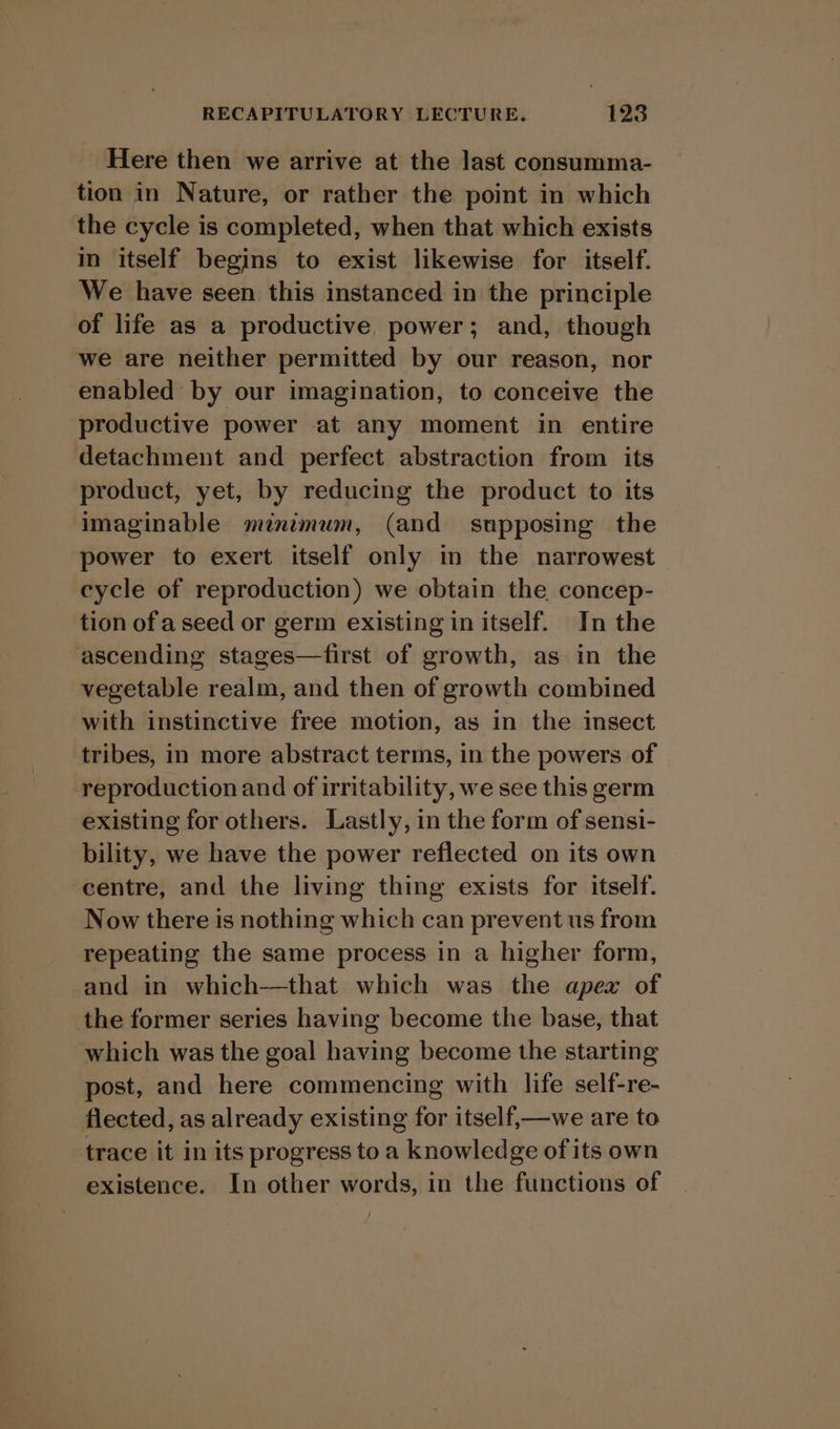 Here then we arrive at the last consumma- tion in Nature, or rather the point in which the cycle is completed, when that which exists in itself begins to exist likewise for itself. We have seen this instanced in the principle of life as a productive, power; and, though we are neither permitted by our reason, nor enabled by our imagination, to conceive the productive power at any moment in entire detachment and perfect abstraction from its product, yet, by reducing the product to its ‘Imaginable minimum, (and supposing the power to exert itself only in the narrowest cycle of reproduction) we obtain the concep- tion of a seed or germ existing in itself. In the ascending stages—first of growth, as in the vegetable realm, and then of growth combined with instinctive free motion, as in the insect tribes, in more abstract terms, in the powers of reproduction and of irritability, we see this germ existing for others. Lastly, in the form of sensi- bility, we have the power reflected on its own centre, and the living thing exists for itself. Now there is nothing which can prevent us from repeating the same process in a higher form, and in which-—that which was the apex of the former series having become the base, that which was the goal having become the starting post, and here commencing with life self-re- flected, as already existing for itself,—we are to trace it in its progress toa knowledge of its own existence. In other words, in the functions of