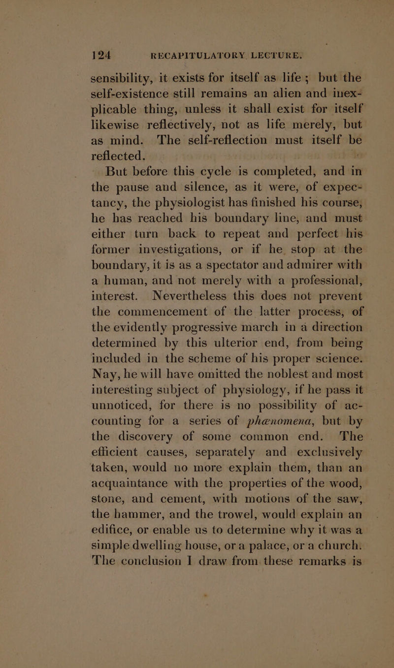 sensibility, it exists for itself as life; but the self-existence still remains an alien and inex- plicable thing, unless it shall exist for itself likewise reflectively, not as life merely, but as mind. The self-reflection must itself be reflected. But before this cycle is weenie wd in the pause and silence, as it were, of expec- tancy, the physiologist has finished his course, he has reached his boundary line, and must either turn back to repeat and perfect his. former investigations, or if he stop at the boundary, it is as a spectator and admirer with a human, and not merely with a professional, interest. Nevertheless this does not prevent the commencement of the latter process, of the evidently progressive march in a direction determined by this ulterior end, from being included in the scheme of his proper science. Nay, he will have omitted the noblest and most interesting subject of physiology, if he pass it unnoticed, for there is no possibility of ac- counting for a series of phenomena, but by the discovery of some common end. The | efficient causes, separately and exclusively taken, would no more explain them, than an acquaintance with the properties of the wood, stone, and cement, with motions of the saw, the hammer, and the trowel, would explain an edifice, or enable us to determine why it was a simple dwelling house, ora palace, or a church. The conclusion I draw from these remarks is