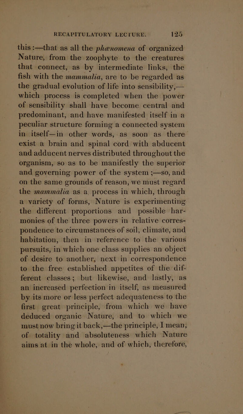 this :—that as all the phenomena of organized Nature, from the zoophyte to the creatures that connect, as by intermediate links, the fish with the mammalia, are to be regarded as the gradual evolution of life into sensibility, — which process is completed when the power of sensibility shall have become central and predominant, and have manifested itself in a peculiar structure forming a connected system in itself—in other words, as soon as there exist a brain and spinal cord with abducent and adducent nerves distributed throughout the organism, so as to be manifestly the superior and governing power of the system ;—so, and on the same grounds of reason, we must regard _ the mammalia as a, process in which, through a variety of forms, Nature is experimenting the different proportions and_ possible har- monies of the three powers in relative corres- pondence to circumstances of soil, climate, and habitation, then in reference to the various pursuits, in which one class supplies an object of desire to another, next in correspondence to the free established appetites of the dif- ferent classes; but likewise, and lastly, as an increased perfection in itself, as measured by its more or less perfect adequateness to the first great principle, from which we have deduced organic Nature, and to which we must now bring it back,—the principle, I mean, of totality and absoluteness which Nature aims at in the whole, and of which, therefore,