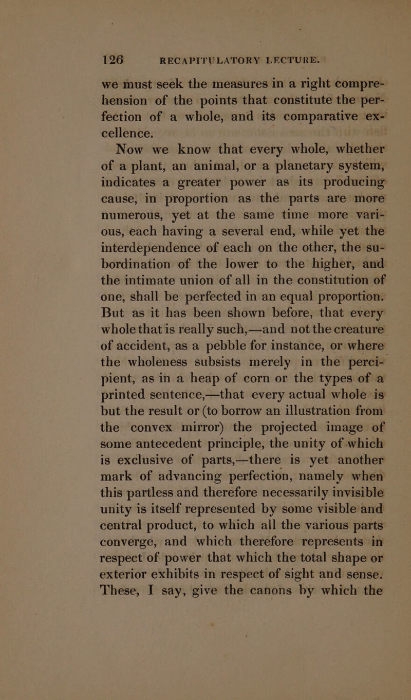 we must seek the measures in a right compre- hension of the points that constitute the per- fection of a whole, and its comparative ex- cellence. : Now we know that every whole, whether of a plant, an animal, or a planetary system, indicates a greater power as its producing cause, in proportion as the parts are more numerous, yet at the same time more vari- ous, each having a several end, while yet the interdependence of each on the other, the su- bordination of the lower to the higher, and the intimate union of all in the constitution of one, shall be perfected in an equal proportion. But as it has been shown before, that every whole that is really such,—and not the creature of accident, as a pebble for instance, or where the wholeness subsists merely in the perci- pient, as in a heap of corn or the types of a printed sentence,—that every actual whole is but the result or (to borrow an illustration from the convex mirror) the projected image of some antecedent principle, the unity of which is exclusive of parts,—there is yet another mark of advancing perfection, namely when this partless and therefore necessarily invisible unity is itself represented by some visible and central product, to which all the various parts converge, and which therefore represents in respect of power that which the total shape or exterior exhibits in respect of sight and sense. These, I say, give the canons by which the