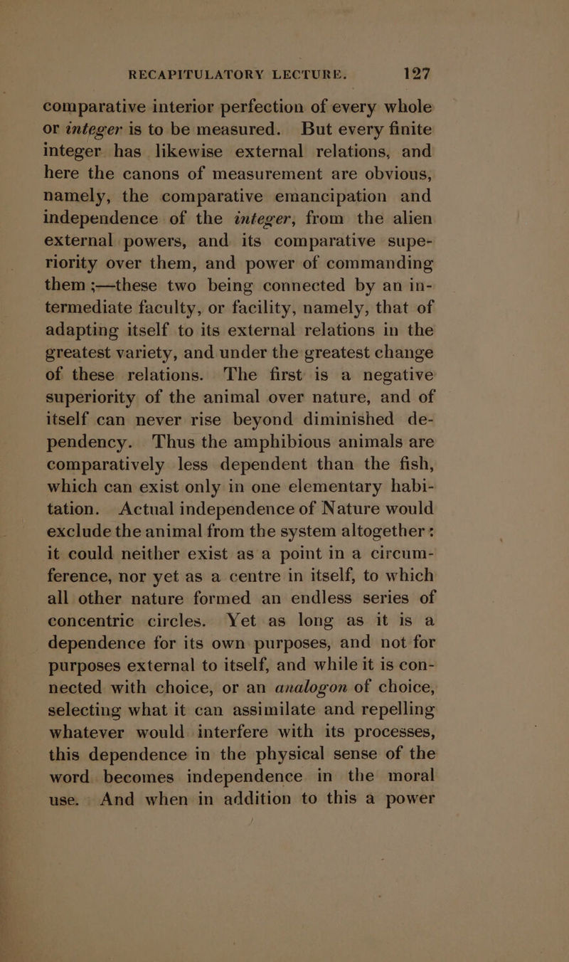 comparative interior perfection of every whole or integer is to be measured. But every finite integer has likewise external relations, and here the canons of measurement are obvious, namely, the comparative emancipation and independence of the integer, from the alien external powers, and its comparative supe- riority over them, and power of commanding them ;—these two being connected by an in- termediate faculty, or facility, namely, that of adapting itself to its external relations in the greatest variety, and under the greatest change of these relations. The first is a negative superiority of the animal over nature, and of itself can never rise beyond diminished de- pendency. Thus the amphibious animals are comparatively less dependent than the fish, which can exist only in one elementary habi- tation. Actual independence of Nature would exclude the animal from the system altogether « it could neither exist as a point in a circum- ference, nor yet as a centre in itself, to which all other nature formed an endless series of concentric circles. Yet as long as it is a dependence for its own purposes, and not for purposes external to itself, and while it is con- nected with choice, or an analogon of choice, selecting what it can assimilate and repelling whatever would interfere with its processes, this dependence in the physical sense of the word. becomes independence in the moral use. And when in addition to this a power