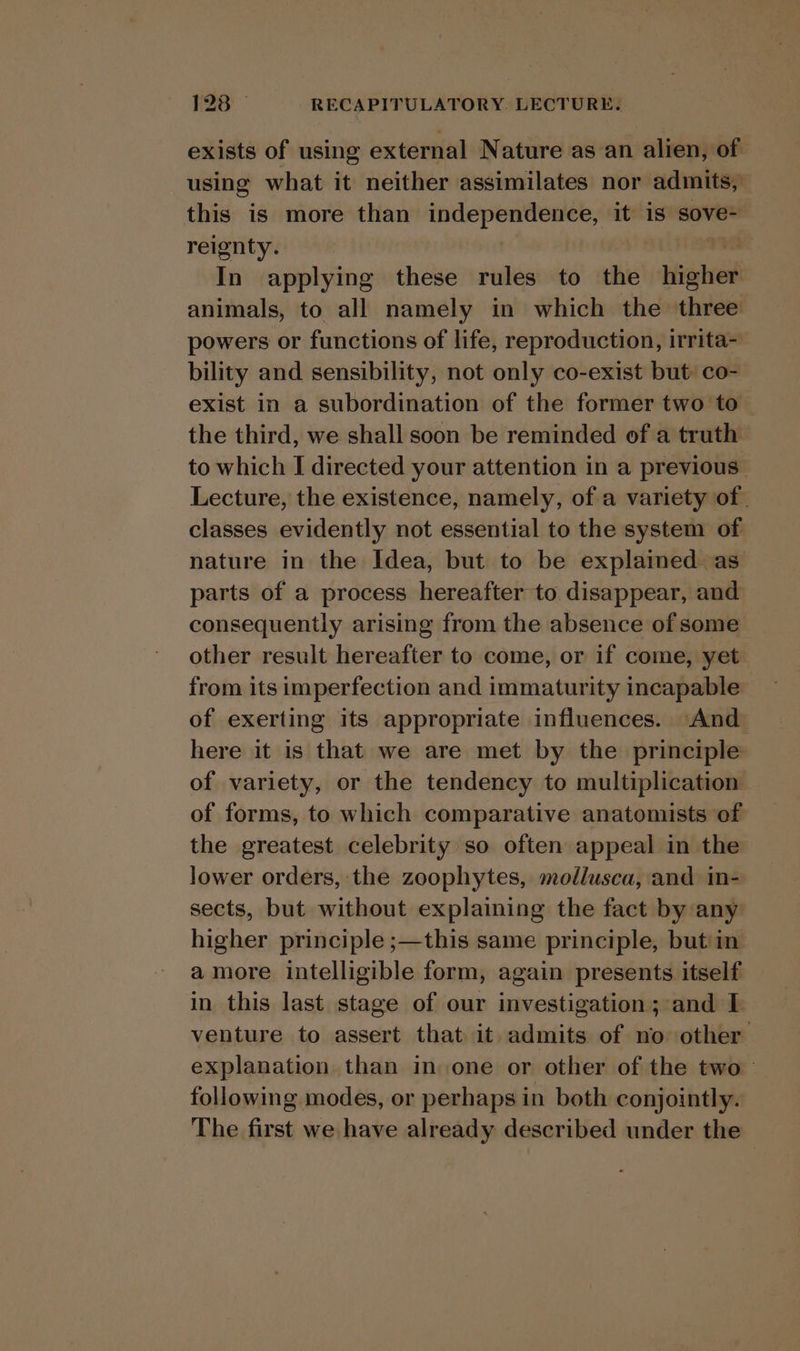 exists of using external Nature as an alien, of using what it neither assimilates nor admits, this is more than ipagaorenrel: it is sove- reignty. In applying these rules to the ae animals, to all namely in which the three powers or functions of life, reproduction, irrita- bility and sensibility, not only co-exist but: co- exist in a subordination of the former two to the third, we shall soon be reminded of a truth to which I directed your attention in a previous Lecture, the existence, namely, of a variety of. classes evidently not essential to the system of nature in the Idea, but to be explained as parts of a process hereafter to disappear, and consequently arising from the absence of some other result hereafter to come, or if come, yet from its imperfection and immaturity incapable of exerting its appropriate influences. And here it is that we are met by the principle of variety, or the tendency to multiplication of forms, to which comparative anatomists of the greatest celebrity so often appeal in the lower orders, the zoophytes, mollusca, and in- sects, but without explaining the fact by any higher principle ;—this same principle, but in a more intelligible form, again presents itself in this last stage of our investigation; and I venture to assert that it admits of no other explanation than in one or other of the two following modes, or perhaps in both conjointly. The first we have already described under the