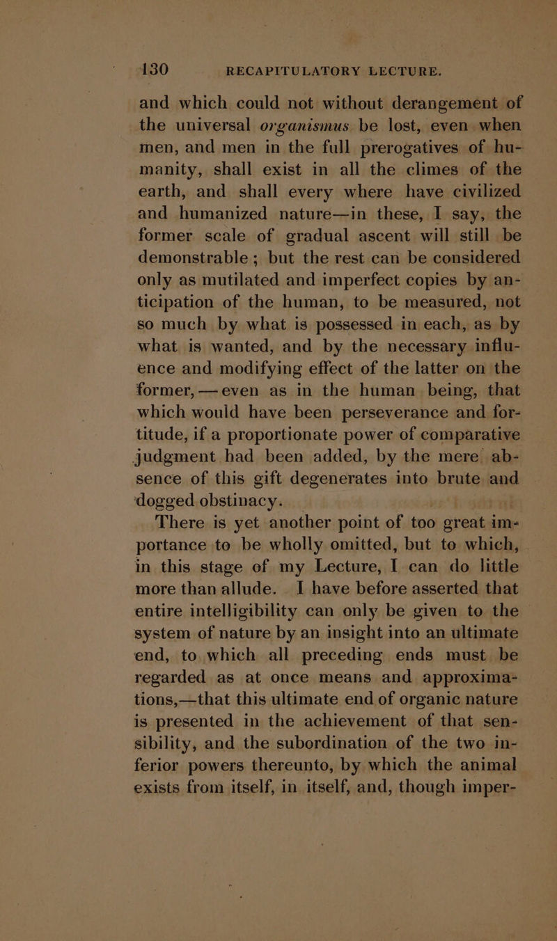 and which could not without derangement of the universal organismus be lost, even when men, and men in the full prerogatives of hu- manity, shall exist in all the climes of the earth, and shall every where have civilized and humanized nature—in these, I say, the former scale of gradual ascent will still be demonstrable ; but the rest can be considered only as mutilated and imperfect copies by an- ticipation of the human, to be measured, not so much by what is possessed in each, as by what is wanted, and by the necessary influ- ence and modifying effect of the latter on the former, —even as in the human being, that which would have been perseverance and for- titude, if a proportionate power of comparative judgment had been added, by the mere ab- sence of this gift degenerates into brute and dogged obstinacy. There is yet another point of too oreat. im- portance te be wholly omitted, but to which, in this stage of my Lecture, I can do little more than allude. I have before asserted that entire intelligibility can only be given to the - system of nature by an insight into an ultimate end, to which all preceding ends must be regarded as at once means and approxima- tions,—that this ultimate end of organic nature is presented in the achievement of that sen- sibility, and the subordination of the two in- ferior powers thereunto, by which the animal exists from itself, in itself, and, though imper-