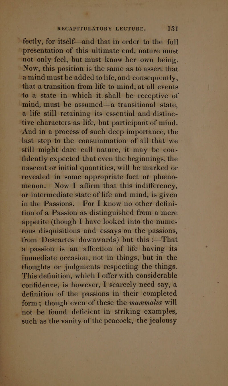 ~fectly, for itself—and that in order to the full “presentation of this ultimate end, nature must “not only feel, but must know her own being. Now, this position is the same as to assert that a mind must be added to life, and consequently, that a transition from life to mind, at all events to a state in which it. shall be: receptive of mind, must be assumed—a transitional state, a life still retaining its essential and distinc- tive characters as life, but participant of mind. ‘And in a process of such deep importance, the last step to the consummation of all that we still might dare call nature, it may be con- fidently expected that even the beginnings, the nascent or initial quantities, will be marked or revealed in some appropriate fact or phzeno- menon. Now I affirm that this indifferency, or intermediate state of life and mind, is given in the Passions. For I know no other defini- tion of a Passion as distinguished from a mere appetite (though I have looked into the nume- rous disquisitions and essays on the passions, from Descartes downwards) but this :—That a passion is an affection of life having its immediate occasion, not in things, but in the thoughts or judgments respecting the things. This definition, which I offer with considerable confidence, is however, I scarcely need say, a definition of the passions in their completed form; though even of these the mammala will not be found deficient in striking examples, such as the vanity of the peacock, the jealousy