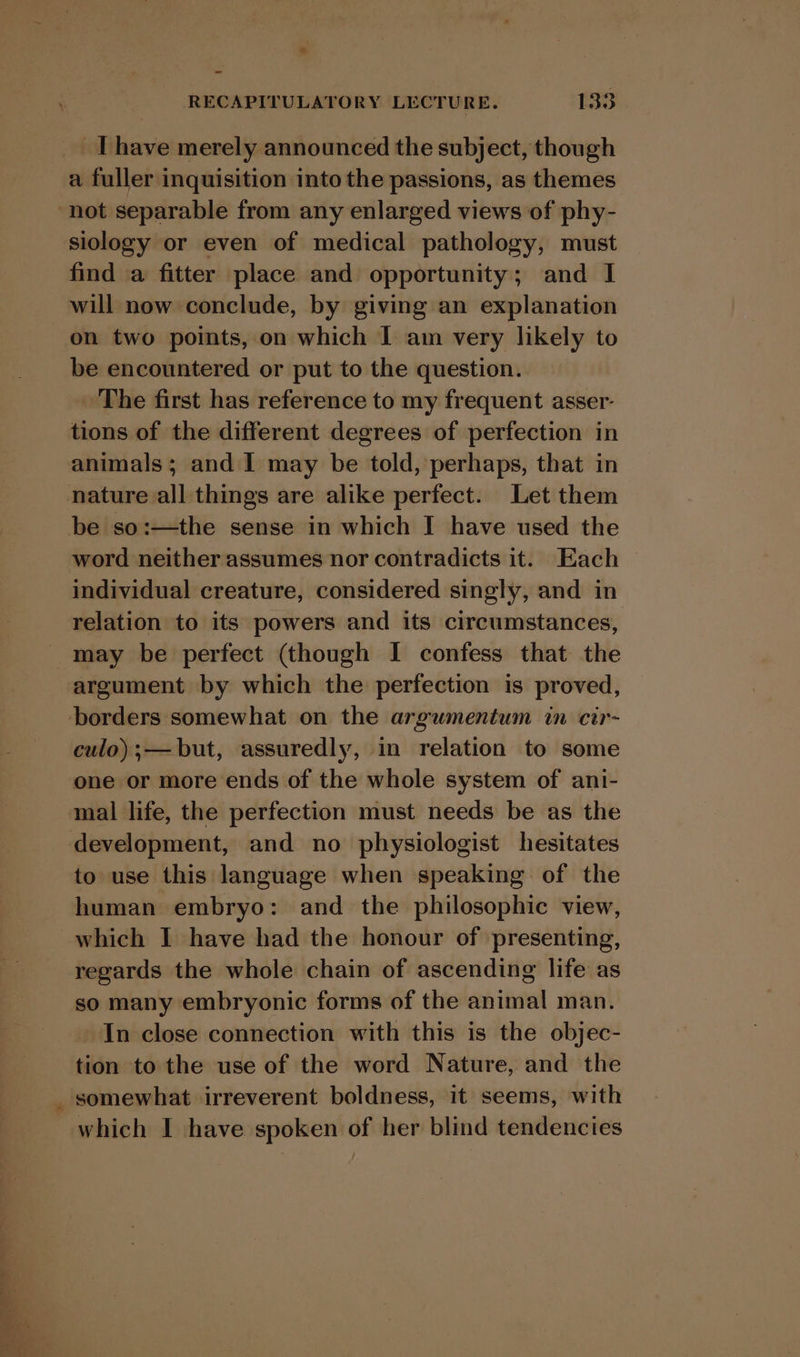 a fuller inquisition into the passions, as themes not separable from any enlarged views of phy- siology or even of medical pathology, must find a fitter place and opportunity; and I will now conclude, by giving an explanation on two points, on which I am very likely to be encountered or put to the question. . The first has reference to my frequent asser- tions of the different degrees of perfection in animals; and I may be told, perhaps, that in be so:—the sense in which I have used the word neither assumes nor contradicts it. Each individual creature, considered singly, and in relation to its powers and its circumstances, may be perfect (though I confess that the argument by which the perfection is proved, culo);— but, assuredly, in relation to some one or more ends of the whole system of ani- mal life, the perfection must needs be as the to use this language when speaking: of the human embryo: and the philosophic view, which I have had the honour of presenting, regards the whole chain of ascending life as so many embryonic forms of the animal man. In close connection with this is the objec- tion to the use of the word Nature, and the which I have spoken of her blind tendencies