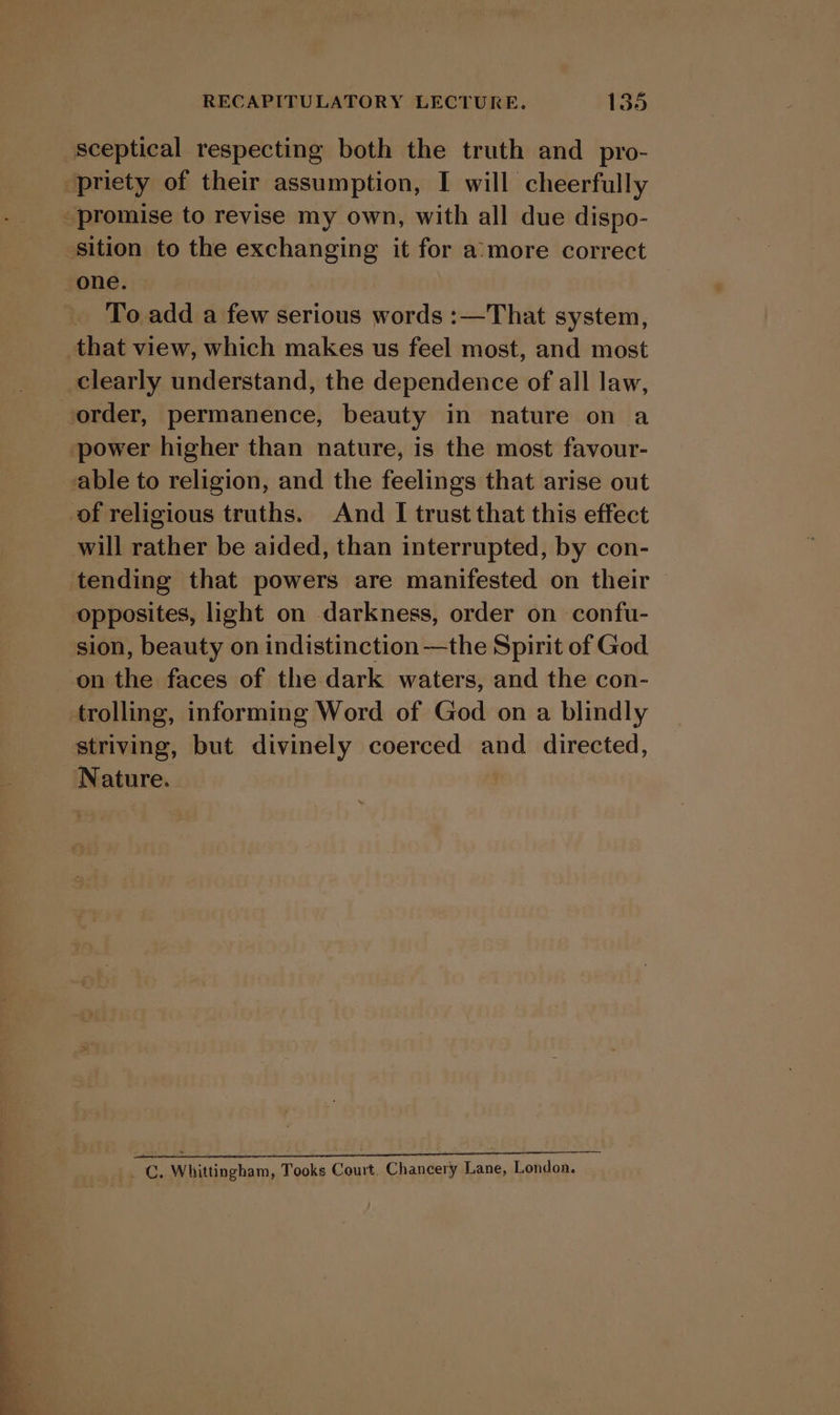 sceptical respecting both the truth and pro- ‘priety of their assumption, I will cheerfully “promise to revise my own, with all due dispo- sition to the exchanging it for a:more correct one. To add a few serious words :—That system, that view, which makes us feel most, and most clearly understand, the dependence of all law, order, permanence, beauty in nature on a power higher than nature, is the most favour- able to religion, and the feelings that arise out of religious truths. And I trust that this effect will rather be aided, than interrupted, by con- tending that powers are manifested on their opposites, light on darkness, order on confu- sion, beauty on indistinction—the Spirit of God on the faces of the dark waters, and the con- trolling, informing Word of God on a blindly striving, but divinely coerced and directed, Nature. _ C. Whittingham, Tooks Court, Chancery Lane, London.