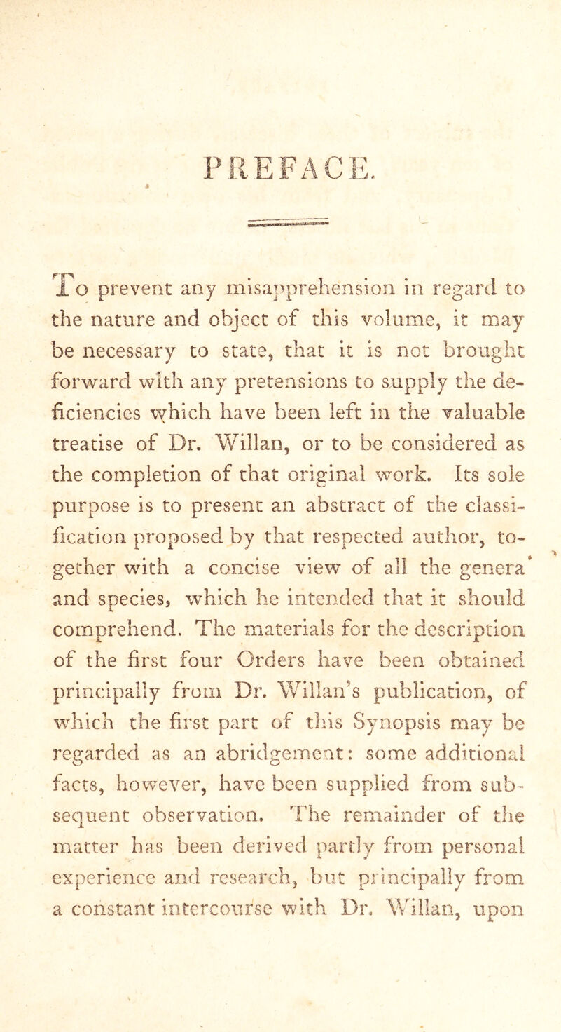 PREFACE. T o prevent any misapprehension in regard to the nature and object of this volume, it may be necessary to state, that it is not brought forward with any pretensions to supply the de- ficiencies which have been left in the valuable treatise of Dr. Willan, or to be considered as the completion of that original work. Its sole purpose is to present an abstract of the classi- fication proposed by that respected author, to- gether with a concise view of all the genera* and species, which he intended that it should comprehend. The materials for the description of the first four Orders have been obtained principally from Dr. Willan’s publication, of which the first part of tills Synopsis may be regarded as an abridgement: some additional facts, however, have been supplied from sub- sequent observation. The remainder of the matter has been derived partly from personal experience and research, but principally from a constant intercourse with Dn Willan, upon