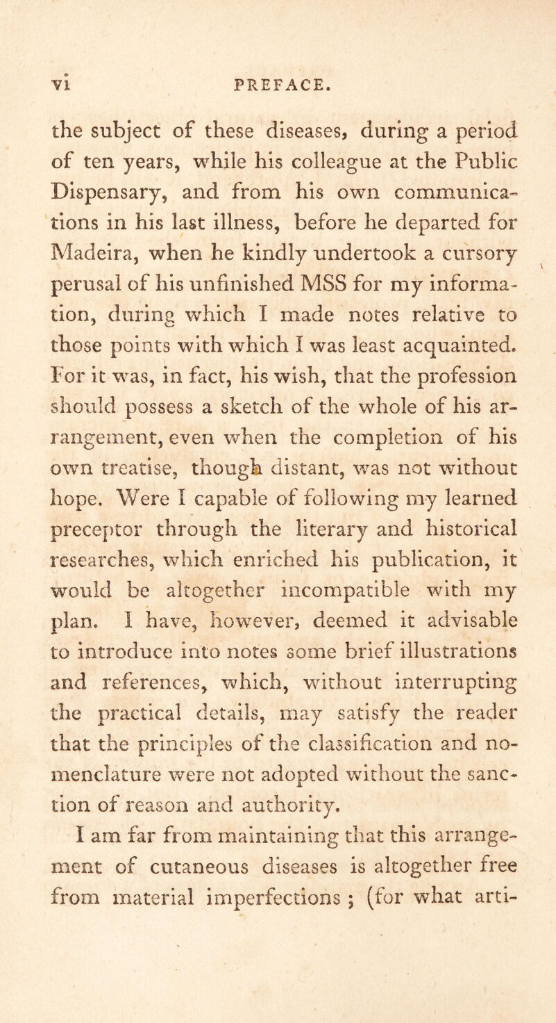 the subject of these diseases, during a period of ten years, while his colleague at the Public Dispensary, and from his own communica-’ tions in his last illness, before he departed for Madeira, when he kindly undertook a cursory perusal of his unfinished MSS for my informa- tion, during which I made notes relative to those points with which I was least acquainted. For it was, in fact, his wish, that the profession should possess a sketch of the whole of his ar- rangement, even when the completion of his own treatise, though distant, was not without hope. Were I capable of following my learned preceptor through the literary and historical researches, which enriched his publication, it would be altogether incompatible wnth my plan. I have, however, deemed it advisable to introduce into notes some brief illustrations and references, which, without interrupting the practical details, may satisfy the reader that the principles of the classifcation and no- menclature were not adopted without the sanc- tion of reason and authority. I am far from maintaining that this arrange- ment of cutaneous diseases is altogether free from material imperfections ; (for what arti-