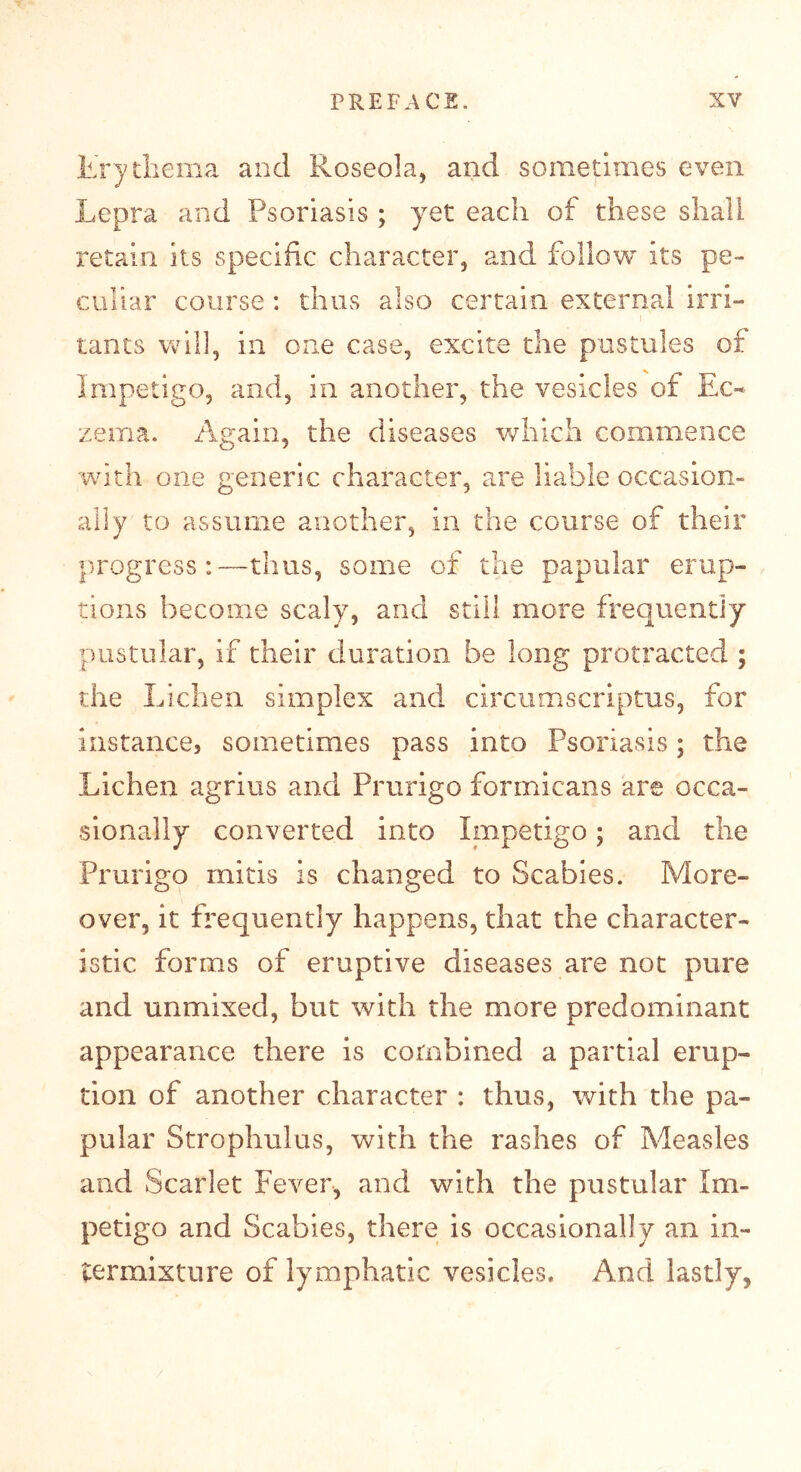 trytbema and Roseola, and sometimes even Lepra and Psoriasis ; yet each of these shall retain its specific character, and follow its pe- culiar course : thus also certain external irri- tants will, in one case, excite the pustules of Impetigo, and, in another, the vesicles of Ec- zema. Again, the diseases which commence with one generic character, are liable occasion- ally to assume another, in the course of their progress:—thus, some of the papular erup- tions become scaly, and still more frequently pustular, if their duration be long protracted ; the Lichen simplex and circumscriptus, for instance, sometimes pass into Psoriasis; the Lichen agrius and Prurigo formicans are occa- sionally converted into Impetigo; and the Prurigo mitis is changed to Scabies. More- over, it frequently happens, that the character- istic forms of eruptive diseases are not pure and unmixed, but with the more predominant appearance there is combined a partial erup- tion of another character : thus, with the pa- pular Strophulus, with the rashes of Measles and Scarlet Fever, and with the pustular Im- petigo and Scabies, there is occasionally an in- termixture of lymphatic vesicles. And lastly,