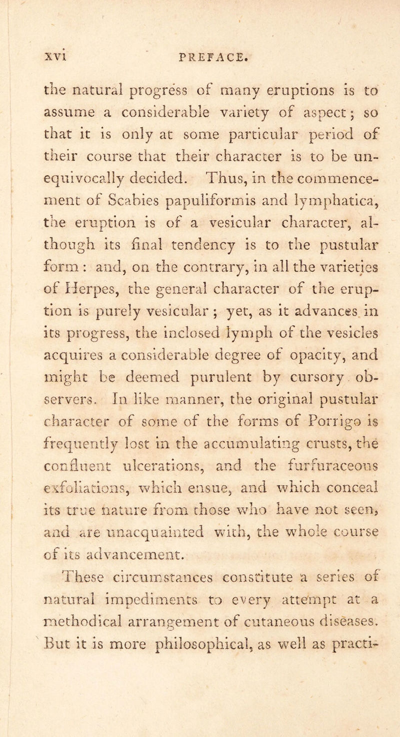 the natural progress of many eruptions is to assume a considerable variety of aspect; so that it is only at some particular period of their course that their character is to be un- equivocally decided. Thus, in the commence- ment of Scabies papuliformis and lymphatica, the eruption is of a vesicular character, al- though its final tendency is to the pustular form : and, on the contrary, in all the varieties of Herpes, the general character of the erup- tion is purely vesicular ; yet, as it advances in its progress, the inclosed lymph of the vesicles acquires a considerable degree of opacity, and might be deemed purulent by cursory ob- servers, In like manner, the original pustular character of some of the forms of Porrigo is frequently lost in the accumulating crusts, the confluent ulcerations, and the furfuraceous exfoliations, which ensue, and which conceal its true nature from those who have not seen, and are unacquainted vtich, the whole course of its advancement. These circumstances constitute a series of natural irnpediments to every attempt at a methodical arrangement of cutaneous diseases. But it is more philosophical, as well as practi-