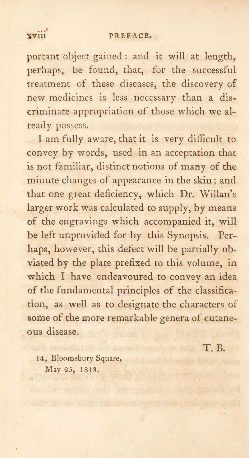 portant object gained : and it v/111 at length, perhaps, be found, that, for the successful treatment of these diseases, the discovery of new medicines is less necessary than a dis- criminate appropriation of those which we al- ready possess. I am fully aware, that it is very difficult to convey by words, used in an acceptation that is not familiar, distinct notions of many of the minute changes of appearance in the skin ; and that one great deficiency, which Dr. Willan’s larger work was calculated to supply, by means of the engravings which accompanied it, will be left unprovided for by this Synopsis. Per- haps, however, this defect will be partially ob- viated by the place prefixed to this volume, in which I have endeavoured to convey an idea of the fundamental principles of the classifica- tion, as well as to designate the characters of some of the more remarkable genera of cutane- ous disease. T. B. 14, Bloomsbury Square, May 25, 1813.