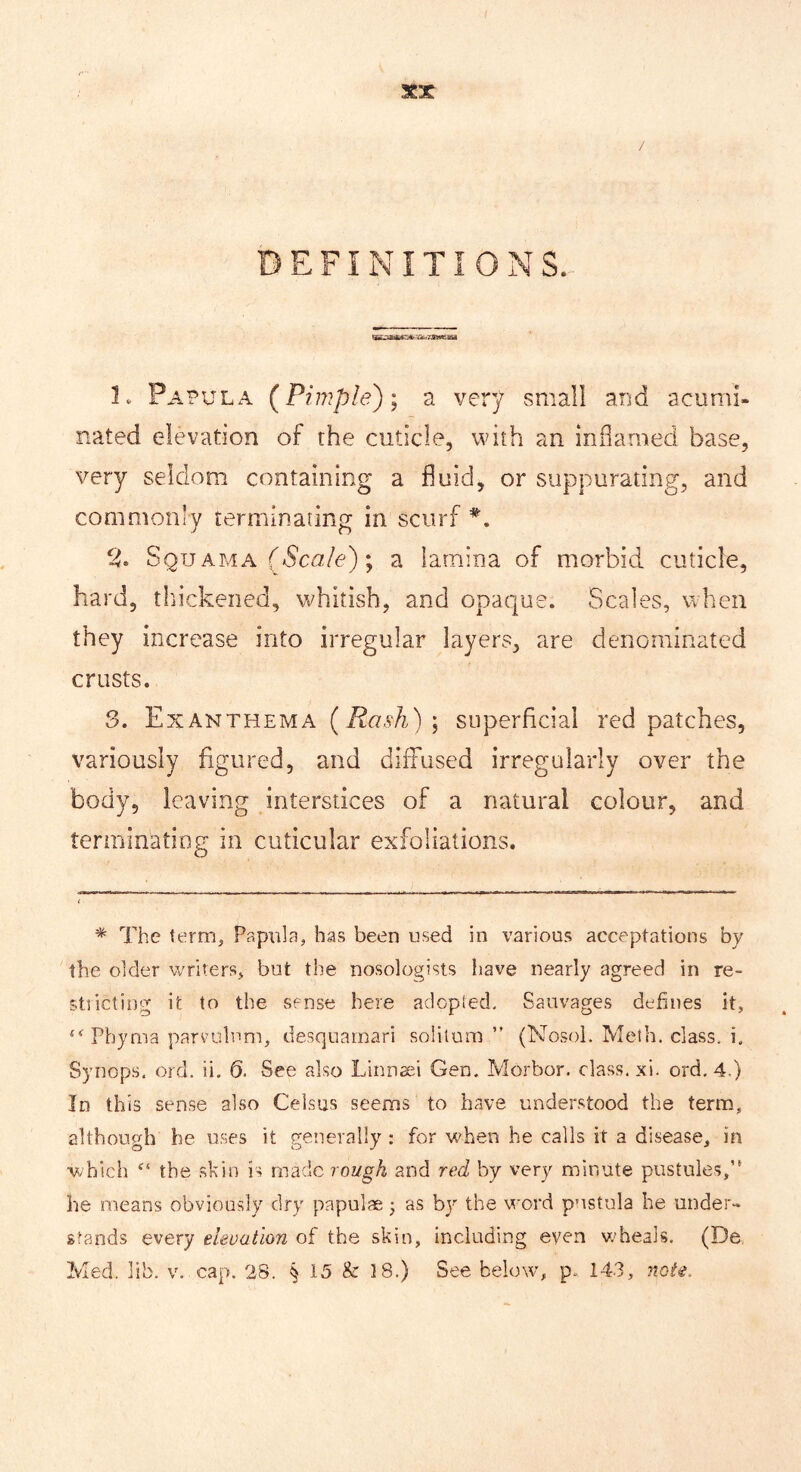 DEFINITIONS. 1. Papula (^Pimple)) a very small and acumi- nated elevation of the cuticle, with an inflamed base, very seldom containing a fluid, or suppurating, and commonly terminating in scurf 2. Squ AMA f6’c«/e); a lamina of morbid cuticle, hard, tlnckeiied, whitish, and opaque. Scales, when they increase into irregular layers, are denominated crusts. 3. Ex ANTHEMA (/t(7sA) ; SLiperhciai red patches, variously figured, and diffused irregularly over the body, leaving interstices of a natural colour, and terminating in cuticular exfoliations. * The term. Papula, has been used in various acceptations by the older writers, but the nosologists have nearly agreed in re- st! icting it to the sense here adcpied, Sauvages defines it, Phyma parvuhmi, desquamari solitum ” (Nosol. Meth. class, i. Synops. ord. ii. Q. See also Linnaei Gen. Morbor. class, xi. ord,4.) In this sense also Celsus seems to have understood the term, although he uses it generally : for when he calls it a disease, in ■which the .skin is made rough and red by very minute pustules,’* he means obviously dry papulae j as by the word pnstula he under- stands every elevation of the skin, including even wheals. (De Med. lib. v. cap, 28. § 15 & 18.) See below, p. 143, note.