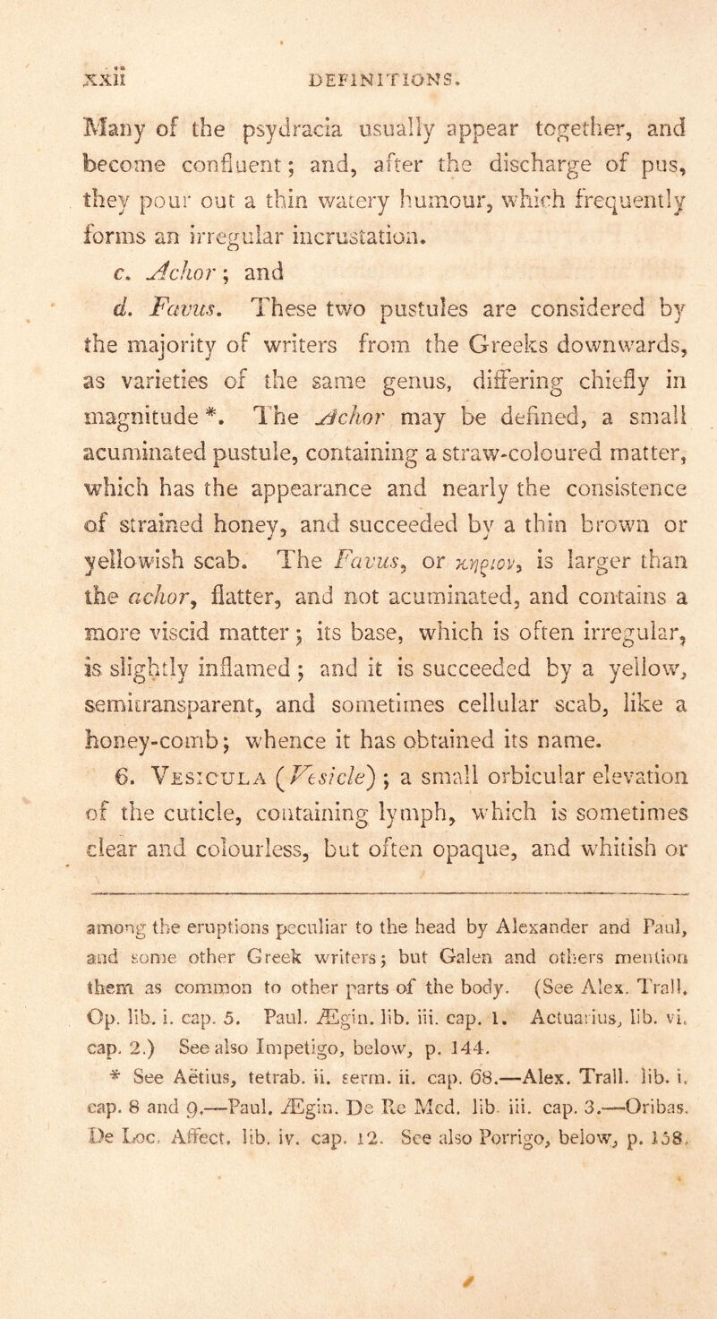 Many of the psydrada usually appear together, and become confluent; and, after the discharge of pus, they pour out a thin watery humour, which frequently forms an irregular incrustation. c. ^clior; and d. Favus. These two pustules are considered by the majority of writers from the Greeks downwards, as varieties of the same genus, differing chiefly in magnitude * *. The j^clior may be defined, a small acuminated pustule, containing a straw-coloured matter, which has the appearance and nearly the consistence of strained honey, and succeeded by a thin brown or yellowish scab. The Favus^ or Kyj^iov^ is larger than the achor, flatter, and not acuminated, and contains a more viscid matter; its base, which is often irregular, is slightly inflamed; and it is succeeded by a yellow, semitransparent, and sometimes cellular scab, like a honey-comb; whence it has obtained its name. 6. Vesicula (^Vesicle') ; a small orbicular elevation of the cuticle, containing lymph, which is sometimes clear and colourless, but often opaque, and whitish or among the eruptions peculiar to the head by Alexander and Paul, and some other Greek writers; but Galen and others mention them, as common to other parts of the body. (See Alex. Trail. Op. lib. i. cap. 5. Paul. jTgin. lib. iii. cap. 1. Actualius, lib. vi. cap. 2.) See also Impetigo, below, p. 144. * See Aetius, tetrab. ii. serm. ii. cap. 68.—Alex. Trail, lib. i. cap. 8 and g.—Paul. Aligin. De Pm Med. lib. iii. cap. 3.—-Oribas. De Loc. Affect, lib. iv. cap. i2. See also Porrigo, below, p. 158.