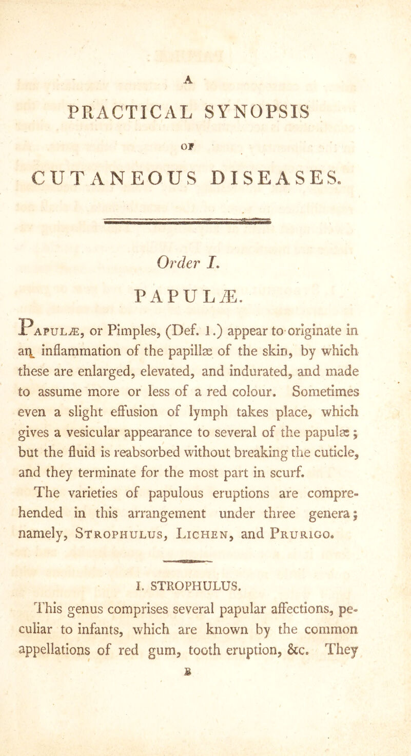 A PRACTICAL SYNOPSIS OF CUTANEOUS DISEASES' Order J. PAPULiE. Papula, or Pimples, (Def. 1.) appear to originate in ail inflammation of the papilla of the skin, by which these are enlarged, elevated, and indurated, and made to assume more or less of a red colour. Sometimes even a slight effusion of lymph takes place, which gives a vesicular appearance to several of the papulas; but the fluid is reabsorbed without breaking the cuticle, and they terminate for the most part in scurf. The varieties of papulous eruptions are compre- hended in this arrangement under three genera | namely. Strophulus, Lichen, and Prurigo, I. STROPHULUS. This genus comprises several papular affections, pe- culiar to infants, which are known by the common appellations of red gum, tooth eruption, &c. They B