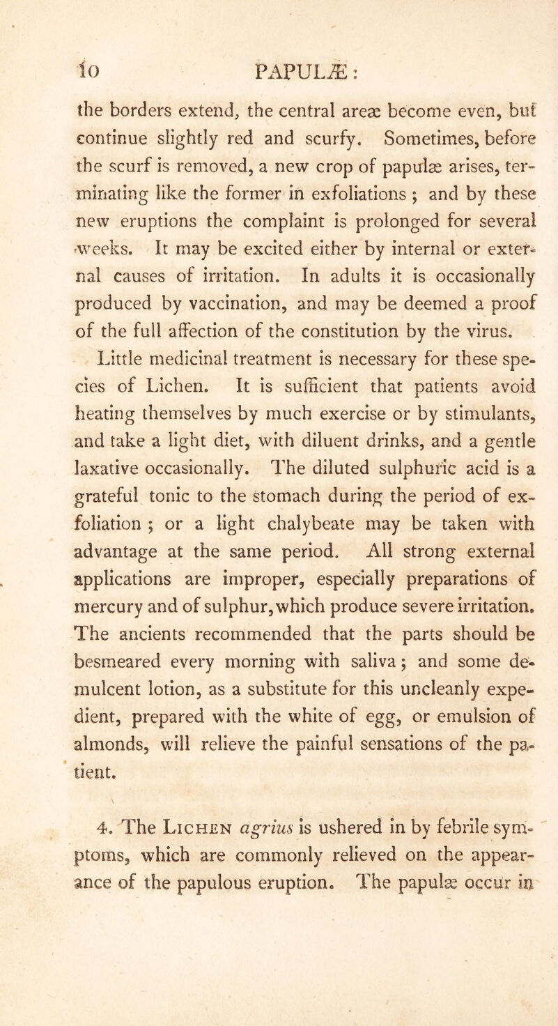 the borders extend, the central areae become even, but continue slightly red and scurfy. Sometimes, before the scurf is removed, a new crop of papulae arises, ter- minating like the former in exfoliations ; and by these new eruptions the complaint is prolonged for several weeks. It may be excited either by internal or exter- nal causes of irritation. In adults it is occasionally produced by vaccination, and may be deemed a proof of the full affection of the constitution by the virus. Little medicinal treatment is necessary for these spe- cies of Lichen. It is sufiicient that patients avoid heating themselves by much exercise or by stimulants, and take a light diet, with diluent drinks, and a gentle laxative occasionally. The diluted sulphuric acid is a grateful tonic to the stomach during the period of ex- foliation ; or a light chalybeate may be taken with advantage at the same period. All strong external applications are improper, especially preparations of mercury and of sulphur, which produce severe irritation. The ancients recommended that the parts should be besmeared every morning with saliva; and some de- mulcent lotion, as a substitute for this uncleanly expe- dient, prepared with the white of egg, or emulsion of almonds, will relieve the painful sensations of the pa- tient. 4. The Lichen agrius is ushered in by febrile sym- ptoms, which are commonly relieved on the appear- ance of the papulous eruption. The papulge occur in