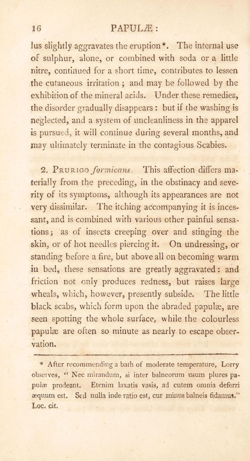 lus slightly aggravates the eruption*. The internal use of sulphur, alone, or combined with soda or a little nitre, continued for a short time, contributes to lessen the cutaneous irritation ; and may be followed by the exhibition of the mineral acids. Under these remedies, the disorder gradually disappears : but if the washing is neglected, and a system of uncleanliness in the apparel is pursued, it wall continue during several months, and may ultimately terminate in the contagious Scabies. 2. Prurigo formicans- This affection differs ma- terially from the preceding, in the obstinacy and seve- rity of its symptoms, although its appearances are not very dissimilar. The itching accompanying it is inces- sant, and is combined with various other painful sensa- tions; as of insects creeping over and stinging the skin, or of hot needles piercing it. On undressing, or standing before a fire, but above all on becoming warm ill bed, these sensations are greatly aggravated: and friction not only produces redness, but raises large wheals, which, however, presently subside. The little black scabs, which form upon the abraded papulm, are seen spotting the whole surface, while the colourless papulae are often so minute as nearly to escape obser- vation. * After recommending a bath of moderate temperature. Lorry observes, Nec mirandum, si inter balneorum nsum plures pa- pulse prodeant. Etenim laxatis vasis, ad cutem omnia deferri sequum est. Sed nulla inde ratio est, cur minus balneis fidamus.” Loc. dt.