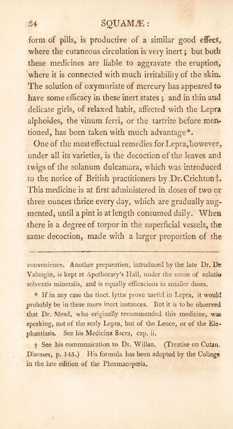 S4 SQUAM.^: form of pills, is productive of a similar good effec^j. where the cutaneous circulation is very inert; but both these medicines are liable to aggravate the eruption^ 'where it is connected with much irritability of the skim The solution of oxymuriate of mercury has appeared to have some efficacy in these inert states ; and in thin and delicate girls, of relaxed habit, affected with the Lepra alphoides, the vinum ferri, or the tartrite before men* * tioned, has been taken with much advantage*. One of the most effectual remedies for Lepra, however^ under all its varieties, is the decoction of the leaves and twigs of the solanum dulcamara, which v/as introduced .to the notice of British practitioners by Dr. Crichtont* This medicine is at first administered in doses of two or three ounces thrice every day^ which are gradually aug- mented, until a pint is at length consumed daily. When there is a degree of torpor in the superficial vessels, the same decoction, made with a larger proportion of the convenience. Another preparation, introduced by the late Dr. De. Valangin, is kept at Apothecary’s Hall, under the name of solutlo solventis mlneraiis, and is equally efficacious in smaller doses. * If in any case the tinct. lyttse prove useful in Lepra, it would probably be in these more inert instances. But it is to be observed that Dr. Mead, who originally recommended this medicine, was speaking, not of the scaly Lepra, but of the Leuce, or of the Ele* phantiasis. See his Medicina Sacra, cap. ii. f See his communication to Dr. Willan. (Treatise on Cutan. Diseases, p. 145.) His formula has been adopted by the College in the late edition of the Pharmacopceia,