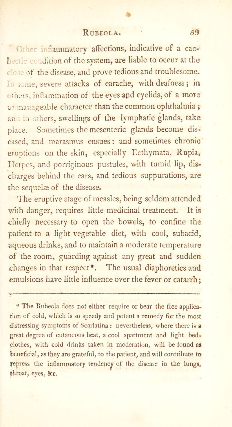 Oih^r in^ammatory affections, indicative of a cac- l eciic condition of the system, are liable to occur at the ch Sv of the disease, and prove tedious and troublesome. I oome, severe attacks of earache, with deafness; in c5hers, inflammation of the eyes and eyelids, of a more le nanageable character than the common ophthalmia ; A an .: ill others, swellings of the lymphatic glands, take place. Sometimes the mesenteric glands become dis- eased, and marasmus ensues: and sometimes chronic' eruptions on the skin, especially Ecthymata, Rupia, Herpes, and pornginous pustules, with tumid lip, dis- charges behind the ears, and tedious suppurations, are the sequelae of the disease. The eruptive stage of measles, being seldom attended with danger, requires little medicinal treatment. It is chiefly necessary to open the bowels, to confine the patient to a light vegetable diet, with cool, subacid, aqueous drinks, and to maintain a moderate temperature of the room, guarding against any great and sudden changes in that respect*. The usual diaphoretics and emulsions have little influence over the fever or catarrh; * The Rubeola does not either require or bear the free applica- tion of cold, which is so speedy and potent a remedy for the most distressing symptoms of Scarlatina : nevertheless, where there is a great degree of cutaneous heat, a cool apartment and light bed- clothes, with cold drinks taken in moderation, will be found as beneficial, as they are grateful, to the patient, and will contribute to repress the inflammatory tendency of the disease in the lungs^ throat, eyes, ^c.