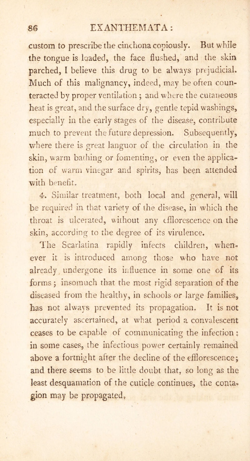 custom to prescribe the cinchona copiously. But while the tongue is loaded, the face flushed, and the skin parched, I believe this drug to be always prejudicial. Much of this malignancy, indeed, may be often coun- teracted by proper ventilation ; and where the cutaDeoiis heat is great, and the surface dry, gentle tepid washings, especially in the early stages of the disease, contribute much to prevent the future depression. Subsequently, where there is great languor of the circulation in the skin, warm bathing or fomenting, or even the applica- tion of warm vinegar and spirits, has be?n attended with benefit, 4. Similar treatment, both local and general, will be required in that variety of the disease, in which the throat is ulcerated, without any efflorescence on the skin, according to the degree of its virulence. The Scarlatina rapidly infects children, when- ever it is introduced among those who have not already undergone its influence in some one of its forms; insomuch that the most rigid separation of the diseased from the healthy, in schools or large families, has not always prevented its propagation. It is not accurately ascertained, at what period a convalescent ceases to be capable of communicating the infection ; in some cases, the infectious power certainly remained above a fortnight after the decline of the efflorescence; and there seems to be little doubt that, so long as the least desquamation of the cuticle continues, the conta- gion may be propagated,