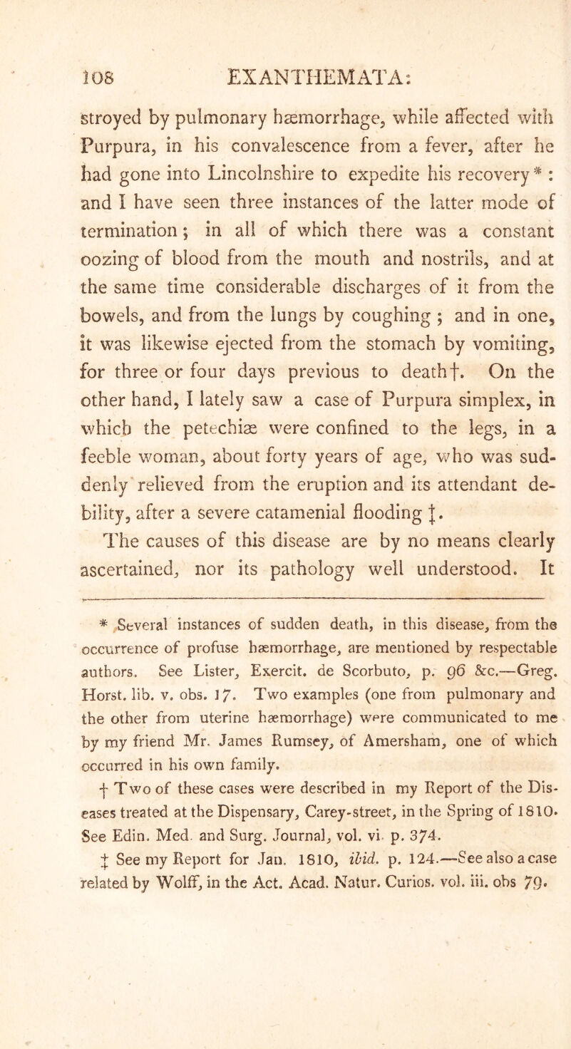 stroyed by pulmonary h^morrhagCj while alTected with Purpura, in his convalescence from a fever, after he had gone into Lincolnshire to expedite his recovery * : and I have seen three instances of the latter mode of termination; in all of which there was a constant oozing of blood from the mouth and nostrils, and at the same time considerable discharges of it from the bowels, and from the lungs by coughing ; and in one, it was likewise ejected from the stomach by vomiting, for three or four days previous to death f. On the other hand, I lately saw a case of Purpura simplex, in which the petechia were confined to the legs, in a feeble v/oman, about forty years of age, who was sud- denly relieved from the eruption and its attendant de- bility, after a severe catamenial flooding The causes of this disease are by no means clearly ascertained, nor its pathology well understood. It * Several instances of sudden death, in this disease, from the occurrence of profuse haemorrhage, are mentioned by respectable authors. See Lister, Exercit. de Scorbuto, p. q6 &c.-—Greg. Horst, lib. V. obs. 17. Two examples (one from pulmonary and the other from uterine haemorrhage) were communicated to me by my friend Mr. James Rumsey, of Amersham, one of which occurred in his own family. ■j- Two of these cases were described in my Report of the Dis- eases treated at the Dispensary, Carey-street, in the Spring of 1810. See Edin. Med. and Surg. Journal, vol. vi. p. 374. See my Report for Jan. 1810, ibid. p. 124.—-Seealso acase related by Wolff, in the Act. Acad. Natur. Curios, vol. iii. obs 79*