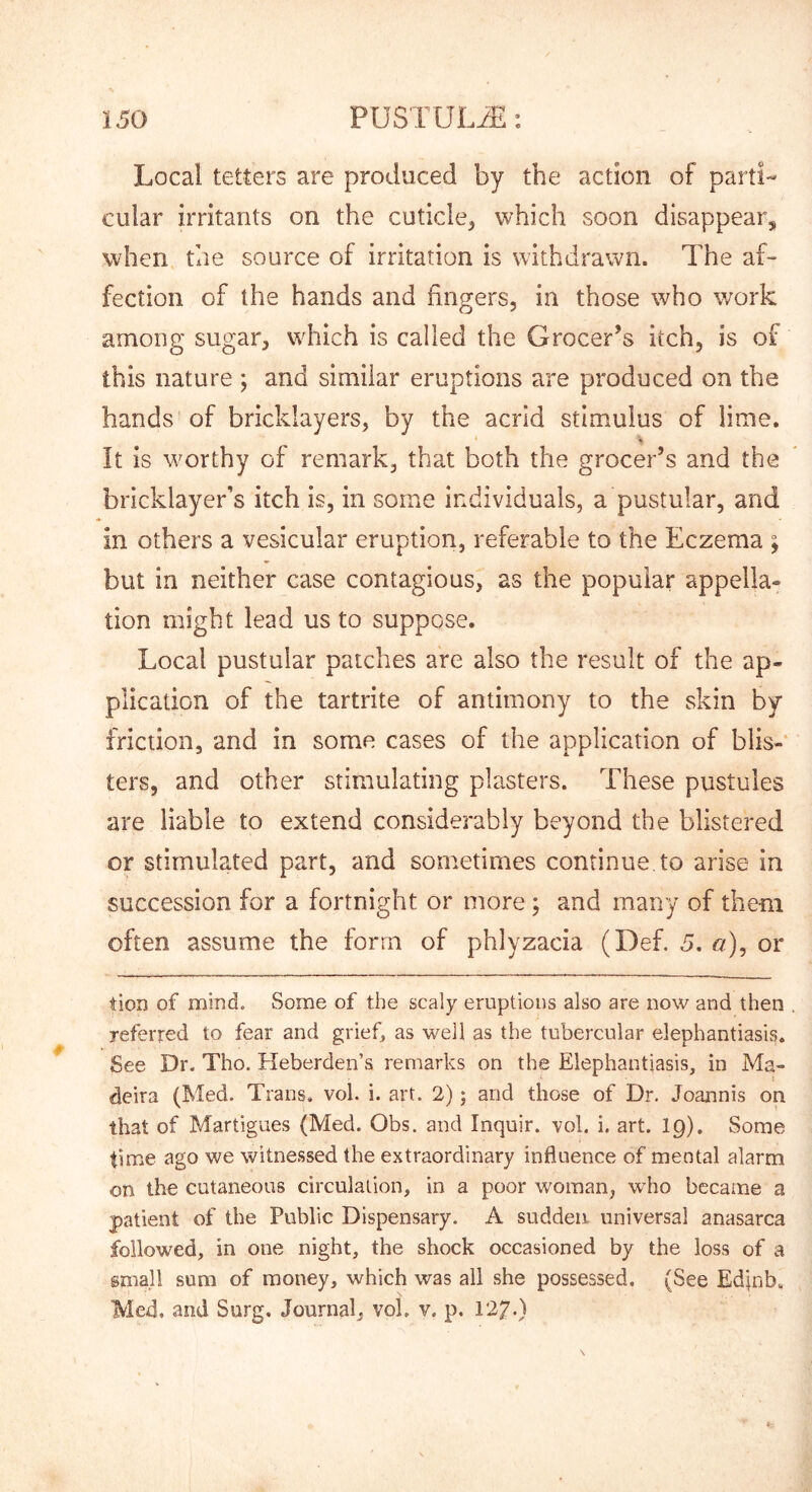 Local tetters are produced by the action of parti- cular irritants on the cuticle^ which soon disappear, when the source of irritation is withdrawn. The af- fection of the hands and fingers, in those who work among sugar, wdiich is called the Grocer’s itch, is of this nature ; and similar eruptions are produced on the hands of bricklayers, by the acrid stimulus of lime. It is worthy of remark, that both the grocer’s and the bricklayer’s itch is, in some individuals, a pustular, and in others a vesicular eruption, referable to the Eczema ; but in neither case contagious, as the popular appella- tion might lead us to suppose. Local pustular patches are also the result of the ap- plication of the tartrite of antimony to the skin by friction, and in some cases of the application of blis-‘ ters, and other stimulating plasters. These pustules are liable to extend considerably beyond the blistered or stimulated part, and sometimes continue to arise in succession for a fortnight or more; and many of them often assume the form of phlyzacia (Def. 5. er), or tier) of mind. Some of the scaly eruptions also are now and then referred to fear and grief, as well as the tubercular elephantiasis. See Dr. Tho. Heberden’s remarks on the Elephantiasis, in Ma- deira (Med. Trans, vol. i. art. 2); and those of Dr. Joannis on that of Martigues (Med. Ohs. and Inquir. vol. i. art. I9). Some time ago we witnessed the extraordinary influence of mental alarm on the cutaneous circulation, in a poor woman, who became a patient of the Public Dispensary. A sudden universal anasarca followed, in one night, the shock occasioned by the loss of a small sum of money, which was all she possessed, (See Edjnb. Med. and Surg. Journal, vol. v, p.