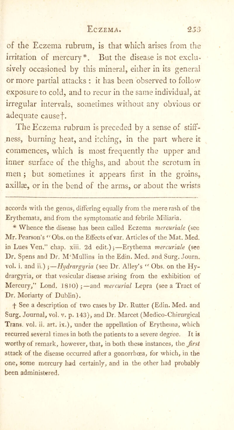 of the Eczema rubrum, is that which arises from the irritation of mercury* *. But the disease is not exclu- sively occasioned by this mineral, either in its general or more partial attacks : it has been observed to follow exposure to cold, and to recur in the same individual, at irregular intervals, sometimes without any obvious or adequate causef. The Eczema rubrum is preceded by a sense of stiff- ness, burning heat, and itching, in the part where it commences, which is most frequently the upper and inner surface of the thighs, and about the scrotum in men ; but sometimes it appears first in the groins, axillm, or in the bend of the arms, or about the wrists accords with the genus, differing equally from the mere rash of the Erythemata, and from the symptomatic and febrile Miliaria. * Whence the disease has been called Eczema mercuriale (see Mr. Pearson’s ^“^Obs. on the Effects ofvar. Articles of the Mat. Med. in Lues Ven.” chap, xiii, 2d edit.) j—Erythema mercuriale (see Br. Spens and Dr. M'Mullins in the Edin. Med. and Surg. Journ. vol. i. and ii.) ^—Hydrargyria (see Dr. Alley's “■ Obs, on the Hy- drargyria, or that vesicular disease arising from the exhibition of Mercury,” Lond. 1810) j—and mercurial Lepra (see a Tract of Dr. Moriarty of Dublin). f See a description of two cases by Dr. Rutter (Edin. Med. and Surg. Journal, vol. v. p. 143), and Dr, Marcet (Medico-Chirurgical Trans, vol. ii. art. ix.), under the appellation of Erythetna, which recurred several times in both the patients to a severe degree. It is worthy of remark, however, that, in both these instances, the first attack of the disease occurred after a gonorrhcea, for which, in the one, some mercury had certainly, and in the other had probably been administered.