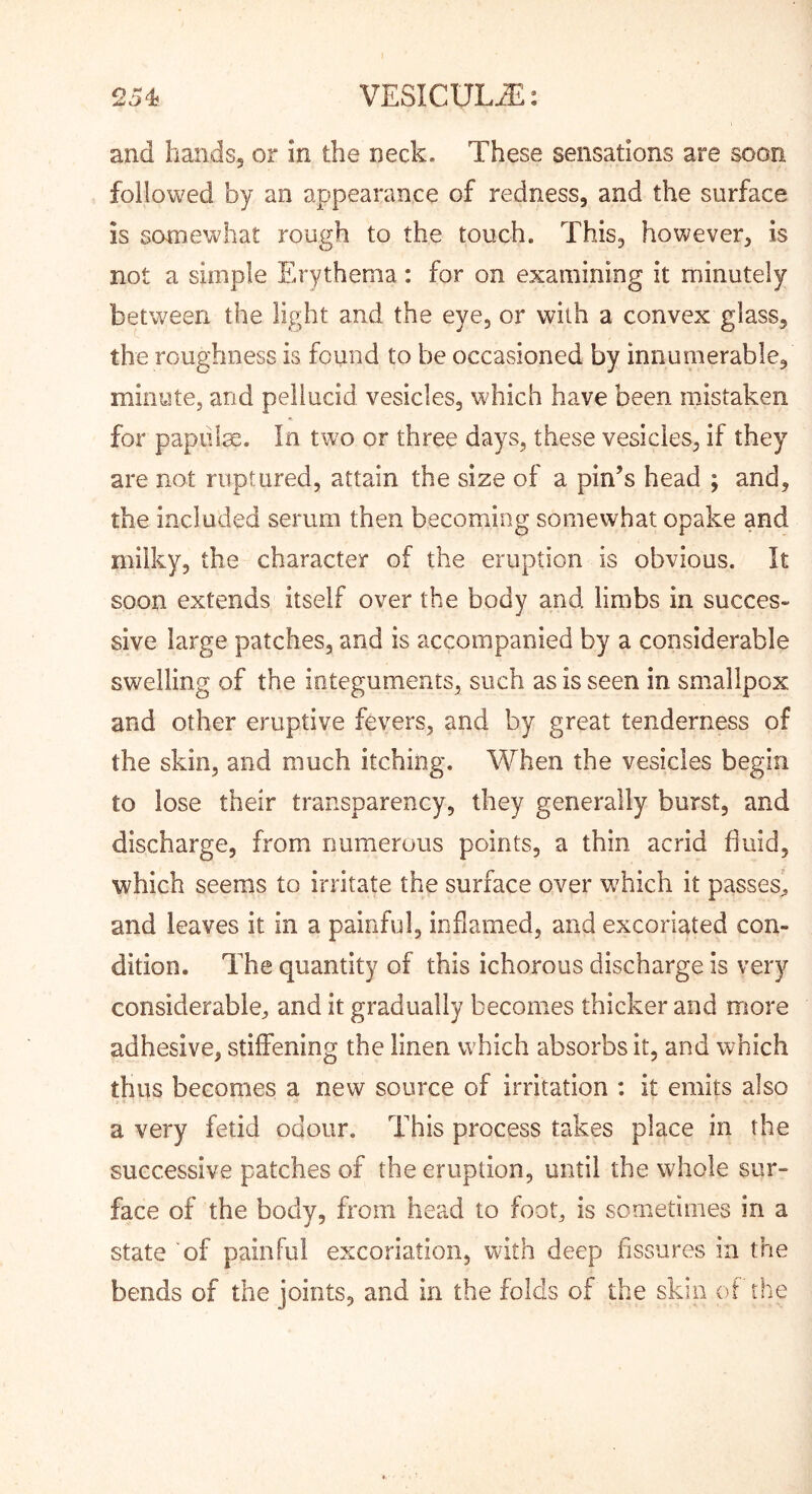 and handsj or in the neck. These sensations are soon followed by an appearance of redness, and the surface is somewhat rough to the touch. This, however, is not a simple Erythema: for on examining it minutely between the light and the eye, or with a convex glass, the roughness is found to be occasioned by innumerable, mioyte, and pellucid vesicles, which have been mistaken for papiilse. In two or three days, these vesicles, if they are not ruptured, attain the size of a pin’s head ; and, the included serum then becoming somewhat opake and milky, the character of the eruption is obvious. It soon extends itself over the body and limbs in succes- sive large patches, and is accompanied by a considerable swelling of the integuments, such as is seen in smallpox and other eruptive fevers, and by great tenderness of the skin, and much itching. When the vesicles begin to lose their transparency, they generally burst, and discharge, from numerous points, a thin acrid fluid, which seems to irritate the surface over w^hich it passes, and leaves it in a painful, inflamed, and excoriated con- dition. The quantity of this ichorous discharge is very considerable, and it gradually becomes thicker and more adhesive, stiffening the linen which absorbs it, and which thus becomes a new source of irritation : it emits also a very fetid odour. This process takes place in the successive patches of the eruption, until the whole sur- face of the body, from head to foot, is sornetinies in a state of painful excoriation, with deep fissures in the bends of the joints, and in the folds of the skin of the