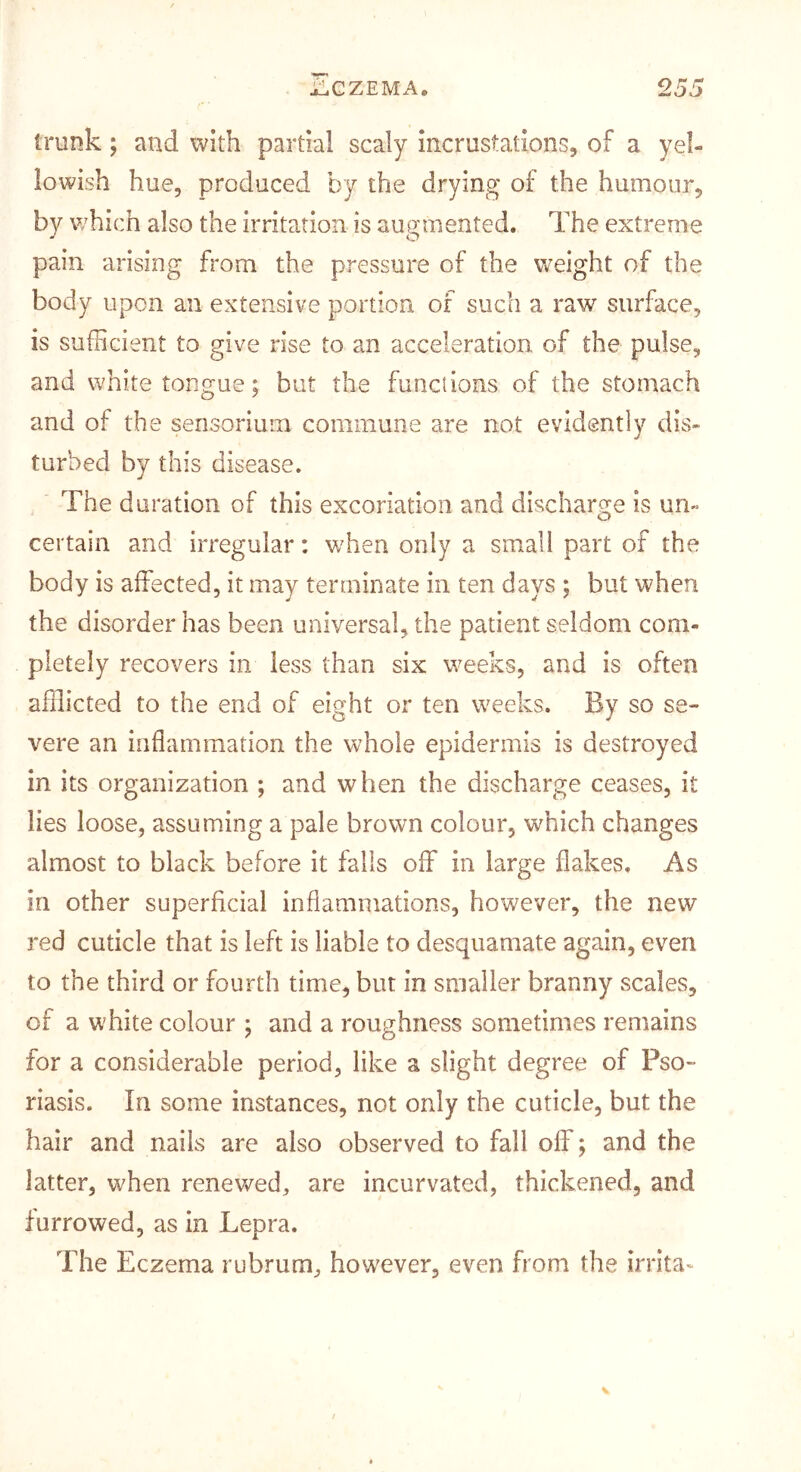 trunk; and with partial scaly incrustations, of a yel- lowish hue, produced by the drying of the humour, by which also the irritation is augmented. The extreme pain arising from the pressure of the weight of the body upon an extensive portion of such a raw surface, is sufficient to give rise to an acceleration of the pulse, and white tongue; but the funclions of the stomach and of the sensorium commune are not evidently dis- turbed by this disease. The duration of this excoriation and discharge is un- certain and irregular: when only a small part of the body is affected, it may terminate in ten days ; but when the disorder has been universal, the patient seldom com- pletely recovers in less than six weeks, and is often afflicted to the end of eight or ten weeks. By so se- vere an inflammation the whole epidermis is destroyed in its organization ; and when the discharge ceases, it lies loose, assuming a pale brown colour, which changes almost to black before it falls off in large flakes. As in other superficial inflammations, however, the new red cuticle that is left is liable to desquamate again, even to the third or fourth time, but in smaller branny scales, of a white colour ; and a roughness sometimes remains for a considerable period, like a slight degree of Pso- riasis. In some instances, not only the cuticle, but the hair and nails are also observed to fall off; and the latter, when renewed, are incurvated, thickened, and furrowed, as in Lepra. The Eczema rubrum, however, even from the irrita^