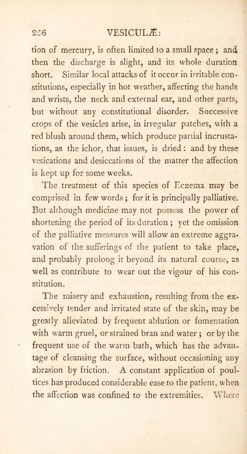 tion of mercury, is often limited to a small space; and then the discharge is slight, and its whole duration short. Similar local attacks of it occur in irritable con- stitutions, especially in hot weather, affecting the hands and wrists, the neck and external ear, and other parts, but without any constitutional disorder. Successive crops of the vesicles arise, in irregular patches, with a red blush around them, which produce partial incrusta- tions, as the ichor, that issues, is dried; and by these vesications and desiccations of the matter the affection is kept up for some weeks. The treatment of this species of Eczema may be comprised in few words ; for it is principally palliative. But although medicine may not possess the power of shortening the period of its duration ; yet the omission of the palliative measures will allow an extreme aggra- vation of the sufferings of the patient to take place, and probably prolong it beyond its natural course, as well as contribute to wear out the vigour of his con- stitution. The misery and exhaustion, resulting from the ex- cessively tender and irritated state of the skin, may be greatly alleviated by frequent ablution or fomentation wdth warm gruel, or strained bran and water ; or by the frequent use of the warm bath, which has the advan- tage of cleansing the surface, without occasioning any abrasion by friction. A constant application of poul- tices has produced considerable ease to the patient, when the affection was confined to the extremities. Vf here