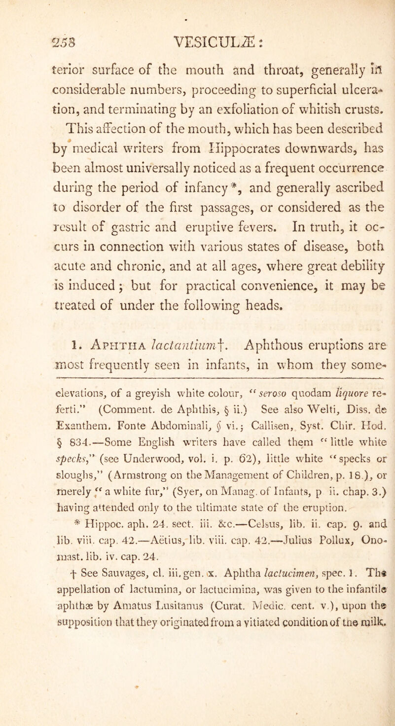tenor surface of the mouth and throat, generally In considei'able numbers, proceeding to superficial ulcera-* tion, and terminating by an exfoliation of whitish crusts. This aiTection of the mouth, which has been described by medical writers from Hippocrates downwardvS, has been almost universally noticed as a frequent occurrence during the period of infancy and generally ascribed to disorder of the first passages, or considered as the result of gastric and eruptive fevers. In truth, it oc- curs in connection with various states of disease, both acute and chronic, and at all ages, where great debility is induced ; but for practical convenience, it may be treated of under the following heads. 1. Aphtha lactantlinn^. Aphthous eruptions are most frequently seen in infants, in whom they some- elevations, of a greyish white colour, seroso quodam Uquore re- ferti.” (Comment, de Aphthis, § ii.) See also Welti, Diss. de Exanthem, Fonte Abdominal!, § vi.j Callisen, Syst. Chir. Hod. § 834.—Some English wTiters have called them *^Mittle white specks,'* (see Underwood, vol. i. p. 62), little white ‘^specks or slouglis,” (Armstrong on the Management of Children, p. 18), or merely/' a white far,’' (Syer, on Manag. of Infants, p ii. chap. 3.) having aUended only to the ultimate state of the eruption. ^ Hippoc. aph. 24, sect. iii. ike.—Celsus, lib, ii, cap. 9. and lib. viii. cap. 42.—Aetius,'lib. viii. cap. 42.—Julius Pollux, Ono- niast. lib. iv. cap. 24. f See Sauvages, cl. iii.gen. >x. Aphtha laclucimen, spec. 1. Th« appellation of lactumina, or lactucimina, was given to the infantile aphthae by Araatus Lusitanus (Curat. Medic, cent, v ), upon th® supposition that they originated from a vitiated condition of ta© milk.