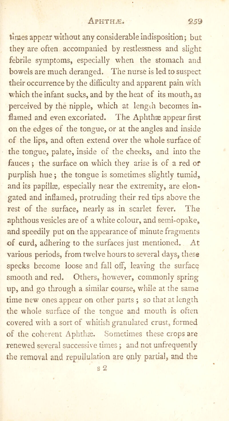 times appear without any considerable indisposition; but they are often accompanied by restlessness and slight febrile symptoms, especially when the stomach and bowels are much deranged. The nurse is led to suspect their occurrence by the difficulty and apparent pain with which the infant sucks, and by the heat of its mouth, as perceived by the nipple, which at length becomes in- flamed and even excoriated. The Aphthae appear first on the edges of the tongue, or at the angles and inside of the lips, and often extend over the whole surface of the tongue, palate, inside of the cheeks, -and into the fauces ; the surface on which they arise is of a red of purplish hue; the tongue is sometimes slightly tumidg and its papillm, especially near the extremity, are elon- gated and inflamed, protruding their red tips above the rest of the surface, nearly as in scarlet fever. The aphthous vesicles are of a white colour, and semhopake, and speedily put on the appearance of minute fragments of curd, adhering to the surfaces just mentioned. At various periods, from twelve hours to several days, these specks become loose and fall off, leaving the surface smooth and red. Others, however, commonly spring up, and go through a similar course, wdiile at the same time new ones appear on other parts ; so that at length the whole surface of the tongue and mouth is often covered with a sort of whitish granulated crust, formed of the coherent Aphthas. Sometimes these crops are renewed several successive times ; and not unfrequently the removal and repuiluiatioa are only partial, and the