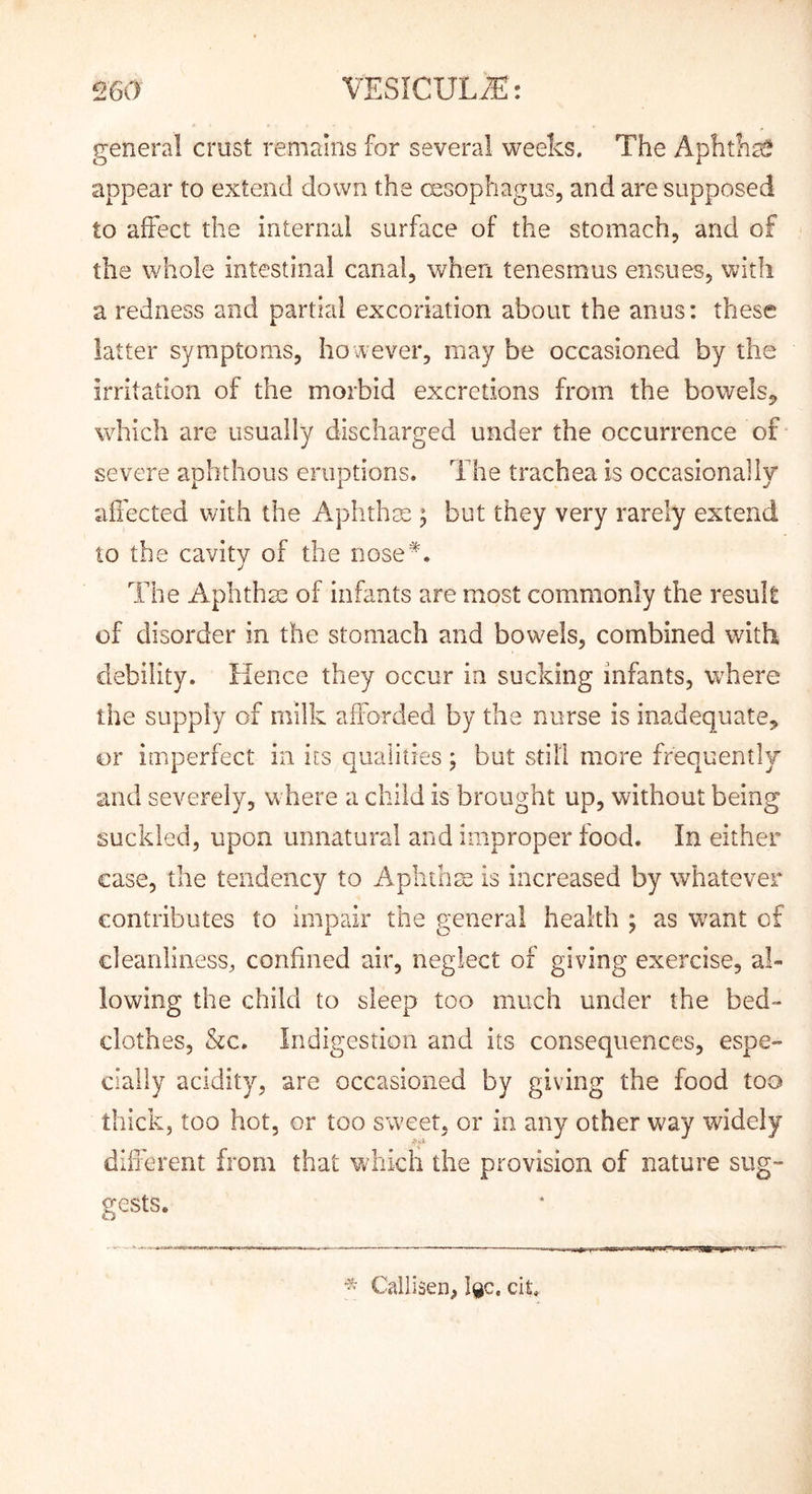 general crust remains for several weeks. The Aphths^ appear to extend down the (xsophagus, and are supposed to affect the internal surface of the stomach, and of the whole intestinal canal, when tenesmus ensues, with a redness and partial excoriation about the anus: these latter symptoms, however, may be occasioned by the irritation of the morbid excretions from the bowels,^ which are usually discharged under the occurrence of severe aphthous eruptions. The trachea is occasionaily affected with the Aphthse ; but they very rarely extend to the cavity of the nose'*. The Axplithm of infants are most commonly the result of disorder in the stomach and bowels, combined with debility. Hence they occur in sucking infants, where the supply of milk afforded by the nurse is inadequate, or imperfect in iis qualities; but still more frequently and severely, where a child is brought up, without being suckled, upon unnatural and improper food. In either case, the tendency to Aplithm is increased by whatever contributes to impair the general health ; as want of cleanliness, confined air, neglect of giving exercise, al- lowing the child to sleep too much under the bed- clothes, &c. Indigestion and its consequences, espe- cially acidity, are occasioned by giving the food too thick, too hot, or too sweet, or in any other way widely different from that which the provision of nature sug- gests. - Callisen, I9C, cit.