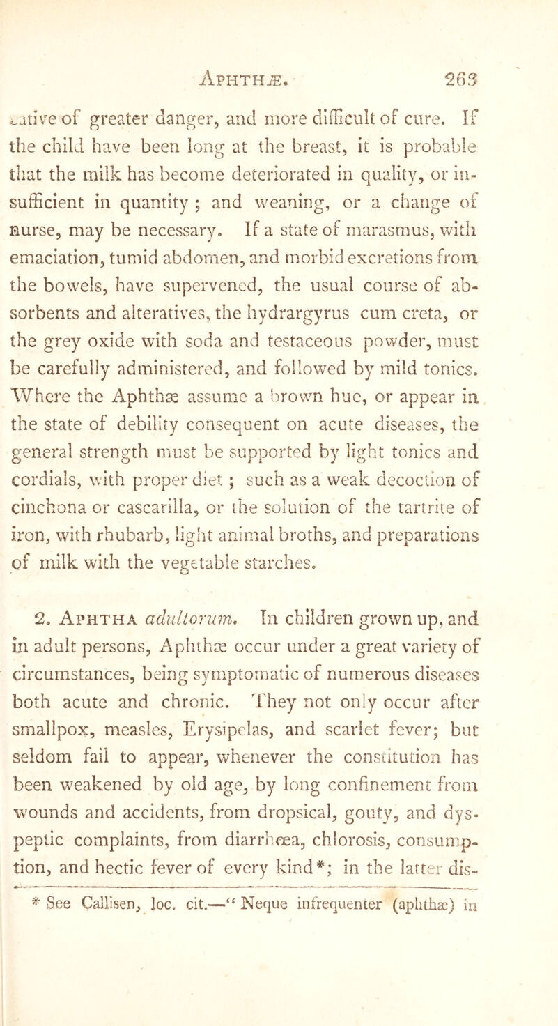 native of greater danger, and more dlfHcult of cure. If the child have been long at the breast, it is probable that the milk has become deteriorated in quality, or in- sufficient in quantity ; and weaning, or a change of nurse, may be necessary. If a state of marasmus, with emaciation, tumid abdomen, and morbid excretions from the bowels, have supervened, the usual course of ab- sorbents and alteratives, the hydrargyrus cum creta, or the grey oxide with soda and testaceous powder, must be carefully administered, and followed by mild tonics. Where the Aphthse assume a brown hue, or appear in the state of debility consequent on acute diseases, the general strength must be supported by light tonics and cordials, with proper diet; such as a weak decoction of cinchona or cascarilla, or the solution of the tartrue of iron, with rhubarb, light animal broths, and preparations of milk with the vegetable starches. 2. Aphtha adultonnn. In children grown up, and in adult persons, Aphthse occur under a great variety of circumstances, being symptomatic of numerous diseases both acute and chronic. They not only occur after smallpox, measles, Erysipelas, and scarlet fever; but seldom fail to appear, whenever the consiitutioii has been weakened by old age, by long confinement from wounds and accidents, from dropsical, gouty, and dys- peptic complaints, from diarriicea, chlorosis, consump- tion, and hectic fever of every kind*; in the latter dis- * See Callisen, loc. cit,—Neque infrequenter (aphthae) in