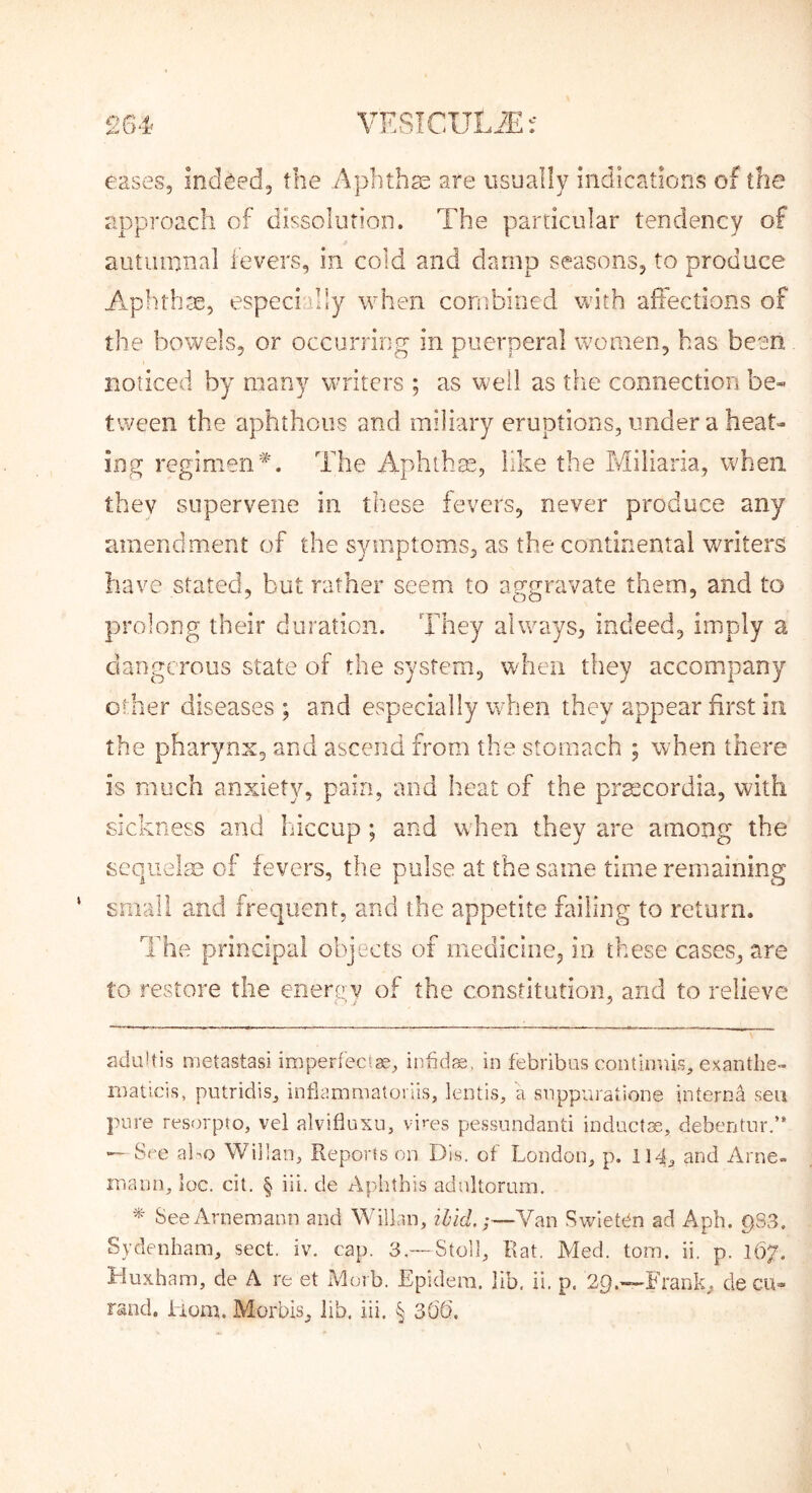 eases. Indeed, the Aphtha are usually indications of the approach of dissolution. The particular tendency of autumnal levers, in cold and damp seasons, to produce Aplnhas, especially when corubioed vvith affections of the bowels, or occurring in puerperal women, has been noticed by many writers ; as well as the connection be- tween the aphthous and miliary eruptions, under a heat- ing regimen*. The i\.phthas, like the Miliaria, when they supervene in these fevers, never produce any amendment of the symptoms, as the continental writers have stated, but rather seem to aggravate them, and to prolong their duration. They always, indeed, imply a dangerous state of the system, when they accompany other diseases ; and especially when they appear first in the pharynx, and ascend from the stomach ; when there is much anxiety, pain, and heat of the prmcordia, with sickness and hiccup; and when they are among the scquelse of fevers, the pulse at the same time remaining small and frequent, and the appetite failing to return. The principal objects of medicine, in these cases, are to restore the enerp;v of the constitution, and to relieve aduUis metastasi imperfecl®, infidje, in febribas contlnuis, exantlie- luaticis, putridis^ intiammatoriis, lentis, 'a snppuraiione interna sen pure resorpto, vel alvifluxu, vires pessundanti inductae, debentnr.” — Sf'e al^Q Willan, Reports on Dis. of London, p. 114, and Arne- inann, loc. cit. § iii. de Aphthis adultorum. SeeArnemaon and Willan, Hid.;—Van Swlet^n ad Apb. pSS. Sydenham, sect. iv. cap. 3,—Stoll, Rat. Med. tom. ii. p. 167. Muxham, de A re et Morb. Epidem. jib, ii. p. 29.~Frank, decu- rand. Liom. Morbis, lib. iii. § 30'd.