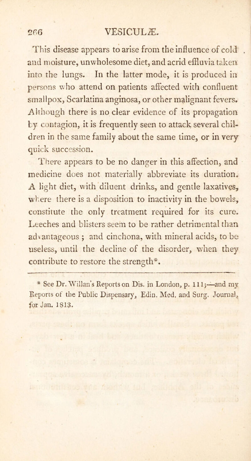 This disease appears to arise from the influence of cold and moisture, unwholesome diet, and acrid effluvia taken into the lungs. In the latter mode, it is produced in persons who attend on patients affected with confluent smallpox, Scarlatina anginosa, or other malignant fevers. Although there is no clear evidence of its propagation contagion, it is frequently seen to attack several chil- dren in the same family about the same time, or in very quick succession. There appears to be no danger in this affection, and medicine does not materially abbreviate its duration, A light diet, with diluent drinks, and gentle laxatives, where there is a disposition to inactivity in the bowels, constitute the only treatment required for its cure. Leeches and blisters seem to be rather detrimental than advantageous ; and cinchona, with mineral acids, to be useless, until the decline of the disorder, when they contribute to restore the strength^. * See Dr. Willan’s Reports on Dis. jn London, p. IH3—and mj Reports of the Public Dispensary, Edin. Med. and Surg. Journal, for Jan. 1813.