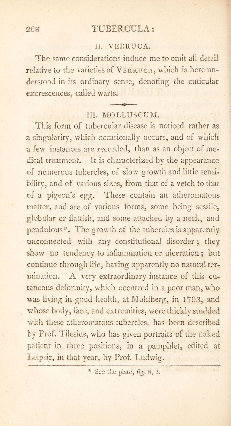 IL VERRUCA. The same considerations induce me to omit all detail relative to the varieties of VerpvUcA) which is here un- derstood in its ordinary sense^ denoting the cudcular excrescences, called warts. III. MOLLUSCUM. This form of tubercular disease is noticed rather as a singularity, which occasionally occurs, and of whicli a few iiistances are recorded, than as an object of me- dkai treatment. It is characterized by the appearance of numerous tubercles, of slo'w growth and little sensi- bility, and of various sizes, from that of a vetch to that of a pigeon’s egg. These contain an atheromatous matter, and are of various forms, some being sessile, globular or flattish, and some attached by a neck, and pendulous*'. The growth of the tubercles is apparently unconnected with any constitutional disorder ^ they show no tendency to inflammation or ulceration; but continue through life, having apparently no natural ter- mination. A very extraordinary instance of this cu- taneous deformity, which occurred in a poor man, who was living in good health, at Muhiberg, in 1793, and whose body, face, and extremities, were thickly studded with these atheromatous tubercles, has been described by Prof, Tilesiiis, w^ho has given portraits of the naked patient in three positions, in a pamphlet, edited at Lelp-ic, in that year, by Prof. Ludwig.