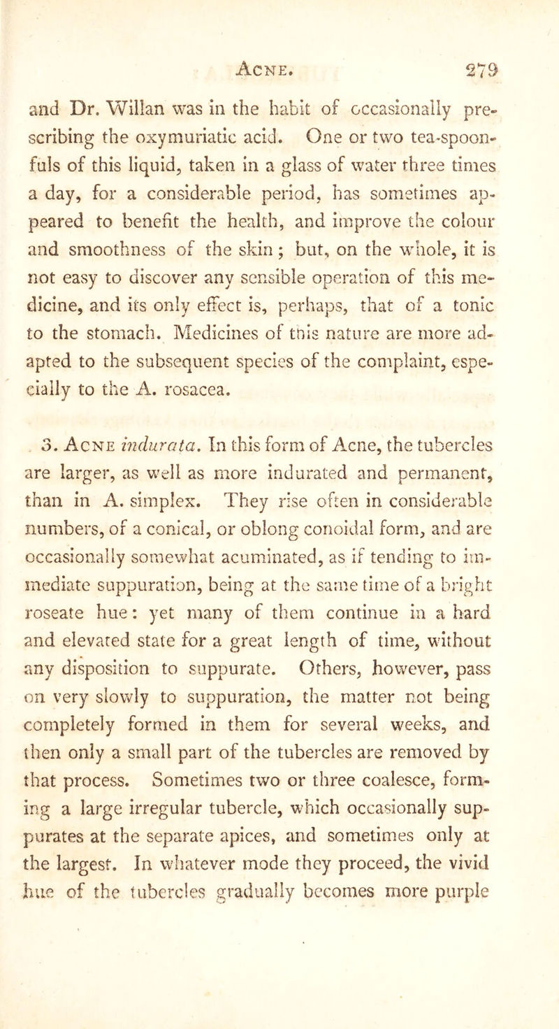 and Dr. Willan was in the habit of occasionally pre- scribing the oxymuriatic acid. One or two tea-spoon- fuls of this liquid^ taken in a glass of water three times a day, for a considerable period, has sometimes ap- peared to benefit the health, and improve the colour and smoothness of the skin; but, on the w^hole, it is not easy to discover any sensible operation of this me- dicine, and its only effect is, perhaps, that of a tonic to the stomach. Medicines of this nature are more ad- apted to the subsequent species of the complaint, espe- cially to the A. rosacea. 3. Acne indurata. In this form of Acne, the tubercles are larger, as well as more indurated and permanent, than in A. simplex. They rise often in considerable numbers, of a conical, or oblong conoidal form, and are occasionally somewhat acuminated, as if tending to im- mediate suppuration, being at the same time of a bright roseate hue: yet many of them continue in a hard and elevated state for a great length of time, without any disposition to suppurate. Others, however, pass on very slowly to suppuration, the matter not being completely formed in them for several weeks, and then only a small part of the tubercles are removed by that process. Sometimes two or three coalesce, form- ing a large irregular tubercle, which occasionally sup- purates at the separate apices, and sometimes only at the largest. In whatever mode they proceed, the vivid hue of the tubercles gradually becomes more purple
