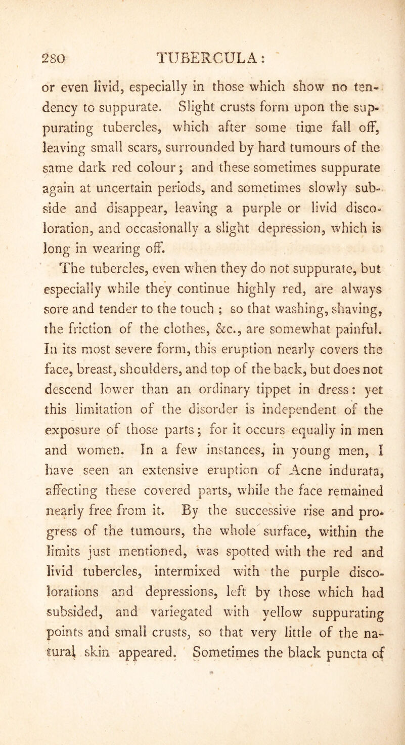 or even livid, especially in those which show no ten« dency to suppurate. Slight crusts form upon the sup- purating tubercles, which after some titne fall off, leaving small scars, surrounded by hard tumours of the same dark red colour; and these sometimes suppurate again at uncertain periods, and sometimes slowly sub- side and disappear, leaving a purple or livid disco* loration, and occasionally a slight depression, which is long in wearing off. The tubercles, even vrhen they do not suppurate, but especially while they continue highly red, are always sore and tender to the touch ; so that washing, shaving, the friction of the clothes, &C.5 are somewhat painful. In its most severe form, this eruption nearly covers the face, breast, shoulders, and top of the back, but does not descend lower than an ordinary tippet in dress: yet this limitation of the disorder is independent of the exposure of those parts; for it occurs equally in men and women. In a few instances, in young men, I have seen an extensive eruption of Acne indurata, affecting these covered parts, while the face remained nearly free from it. By the successive rise and pro- gress of the tumours, the whole surface, within the limits just mentioned, was spotted with the red and livid tubercles, intermixed with the purple disco- lorations and depressions, left by those which had subsided, and variegated with yellow suppurating points and small crusts, so that very little of the na- tural skin appeared. Sometimes the black puncta of