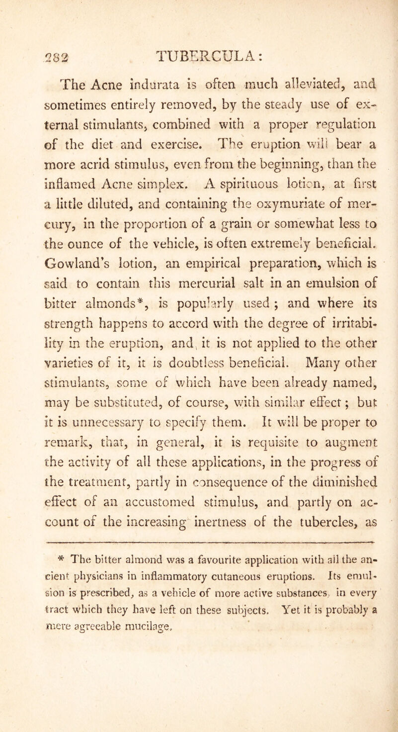 The Acne indurata is often much alleviated, and sometimes entirely removed, by the steady use of ex- ternal stimulants, combined with a proper regulation of the diet and exercise. The eruption will bear a more acrid stimulus, even from the beginning, than the inflamed Acne simplex. A spirituous iodcn, at first a little diluted, and containing the oxymuriate of mer- cury, in the proportion of a grain or somewhat less to the ounce of the vehicle, is often extremely beneflcial. Gowland’s lotion, an empirical preparation, which is said to contain this mercurial salt in an emulsion of bitter almonds*, is popularly used ; and where its strength happens to accord with the degree of irritabi- lity in the eruption, and, it is not applied to the other varieties of it, it is doubtless beneflcial. Many other stimulants, some of which have been already named, may be substituted, of course, with similar effect; but it is unnecessary to specify them. It will be proper to remark, that, in general, it is requisite to augment the activity of all these applications, in the progress of the treatment, partly in consequence of the diminished effect of an accustomed stimulus, and partly on ac- count of the increasing inertness of the tubercles, as * The bitter almond was a favourite application with ail the an- cient physicians in inflammatory cutaneous eruptions. Its emul- sion is prescribed, as a vehicle of more active substances, in every tract which they have left on these subjects. Yet it is probably a mere agreeable mucilage.