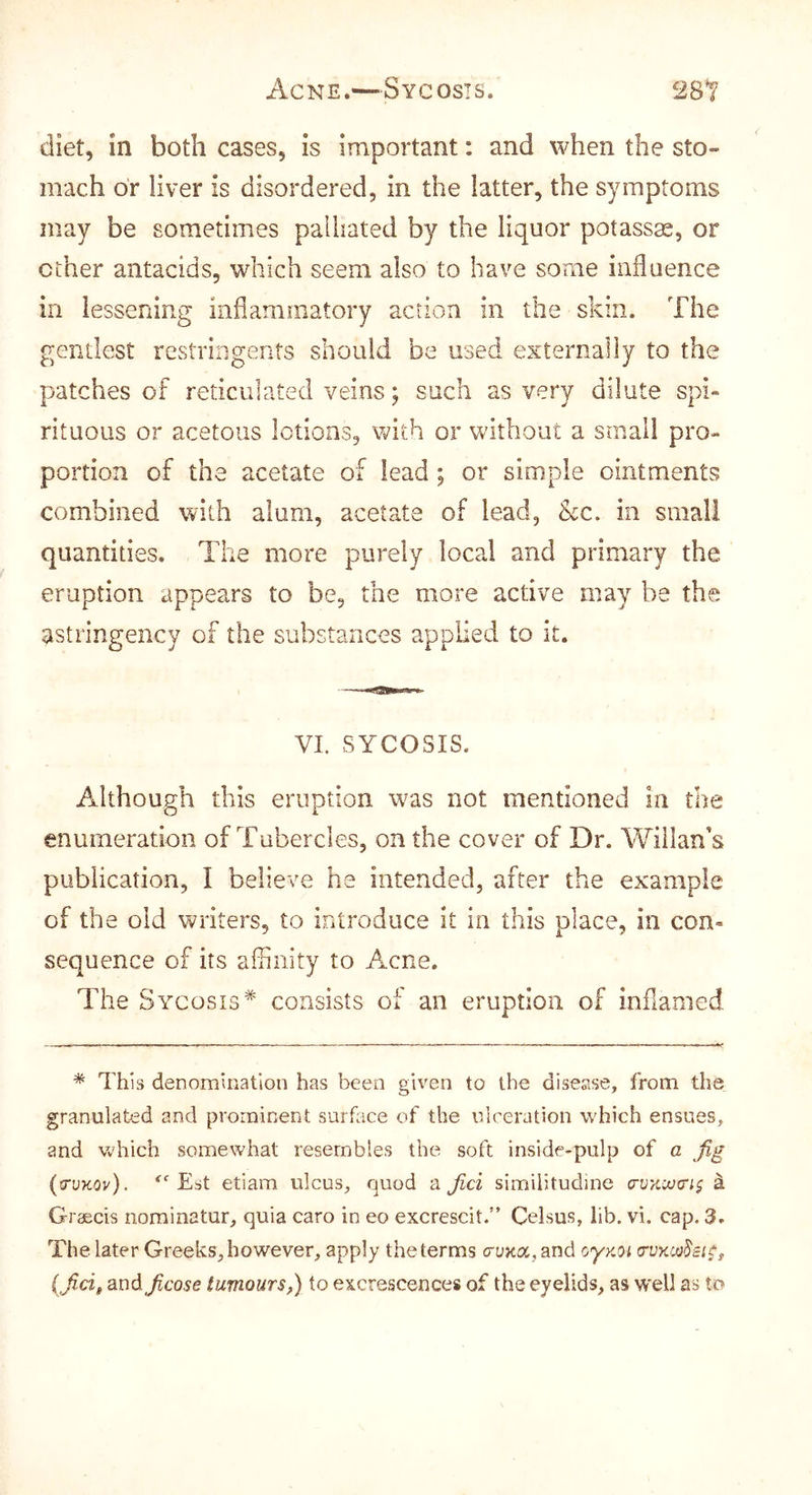 Acne.—Sycosis. 2S1 diet, in both cases, is important: and when the sto- mach or liver is disordered, in the latter, the symptoms may be sometimes palliated by the liquor potassas, or ether antacids, which seem also to have some influence ill lessening inflammatory action in the skin. The gentlest restriiigents should be used externally to the patches of reticulated veins; such as very dilute spi- rituous or acetous lotions, with or without a small pro- portion of the acetate of lead; or simple ointments combined with alum, acetate of lead, &c. in small quantities. The more purely local and primary the eruption appears to be, the more active may be the astringency of the substances applied to it. VI. SYCOSIS. Although this eruption was not mentioned in the enumeration of Tubercles, on the cover of Dr. Wiilan's publication, I believe he intended, after the example of the old writers, to introduce it in this place, in con- sequence of its affinity to Acne, The Sycosis* consists of an eruption of inflamed * This denomination has been given to the disease, from the granulated and prominent surface of the ulceration which ensues, and vchich somewhat resembles the soft inside-pulp of a Jig (truKOv). '''Est etiam ulcus, quod a jici similitudine ^ Graecis nominatur, quia caro in eo excrescit.” Celsus, lib. vi. cap. 3. The later Greeks, however, apply the terms cruKa.and oyxot {fid, and ficose tumours,) to excrescences of the eyelids, as W'ell as to