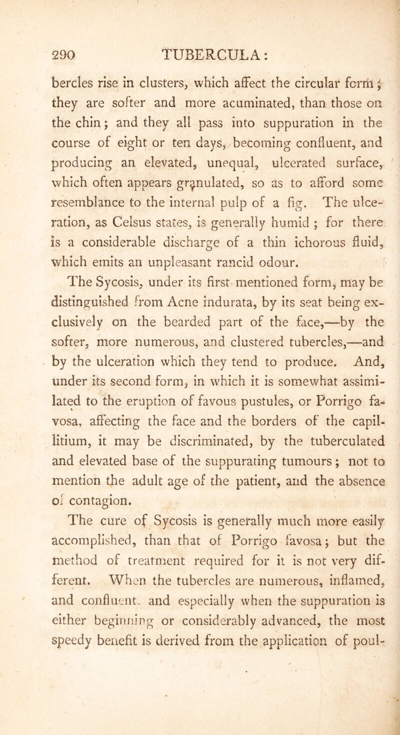 bercles rise in clusters^ which affect the circular fcrril they are softer and more acuminated, than those an the chin j and they all pass into suppuration in the course of eight or ten days, becoming confluent, and producing an elevated, unequal, ulcerated surface, which often appears granulated, so as to afford some resemblance to the internal pulp of a fig. The ulce- ration, as Celsus states, is generally humid ; for there is a considerable discharge of a thin ichorous fluid, which emits an unpleasant rancid odour. The Sycosis, under its first mentioned form, may be distinguished from Acne Indurata, by its seat being ex- clusively on the bearded part of the face,—by the softer, more numerous, and clustered tubercles,—and by the ulceration which they tend to produce. And, under its second form, in which it is somewhat assimi» lated to the eruption of favous pustules, or Porrigo fa« vosa, affecting the face and the borders of the capil- litium, it may be discriminated, by the tuberculated and elevated base of the suppurating tumours; not to mention the adult age of the patient, and the absence ol contagion. The cure of Sycosis is generally much more easily accomplished, than that of Porrigo favosa j but the method of treatment required for it is not very dif- ferent. Vv^hen the tubercles are numerous, inflamed, and confluent- and especially when the suppuration is either beginiiing or considerably advanced, the most speedy benefit is derived from the application of pouP