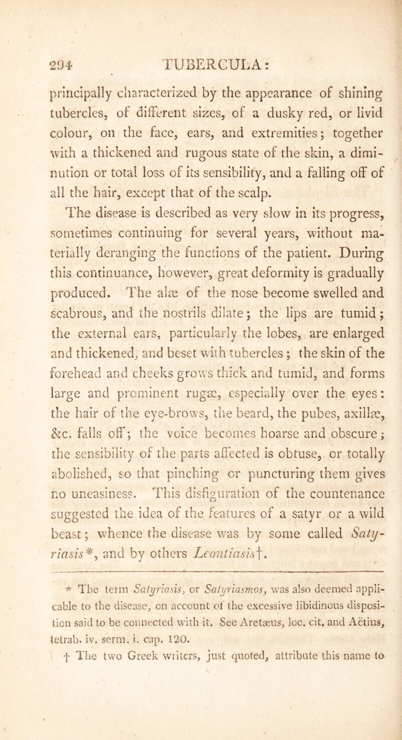 principally characterized by the appearance of shining tubercles, of difFerent sizes, of a dusky red, or livid colour, oil the face, ears, and extremities; together with a thickened and rugous state of the skin, a dimi- nution or total loss of its sensibility, and a falling off of all the hair, except that of the scalp. The disease is described as very slow in its progress, sometimes continuing for several years, without ma- terially deranging the functions of the patient. During this continuance, however, great deformity is gradually produced. The aim of the nose become swelled and scabrous, and the nostrils dilate; the lips are tumid; the external ears, particularly the lobes, are enlarged and thickened, and beset with tubercles ; the skin of the forehead and cheeks grows thick and tumid, and forms large and prominent rugm, especially over the eyes: the hair of the eye-brows, the beard, the pubes, axillm, &c. falls off; the voice becomes hoarse and obscure; the sensibility of the parts affected is obtuse, or totally abolished, so that pinching or puncturing them gives no uneasiness. This disfiguration of the countenance suggested the idea of the features of a satyr or a wild beast; w^hence the disease was by some called Saty- riasis'^^ and by others Leontiasis\. * The term Satyriasis, or Satyriasmos, was also deemed appli- cable to the disease, on account of the excessive libidinous disposi- tion said to be connected with it. See Aretaeus, loc. cit. and Aetius, tetrab. iv. serm. i. cap. 120. f The two Greek writers, just quoted, attribute this name to