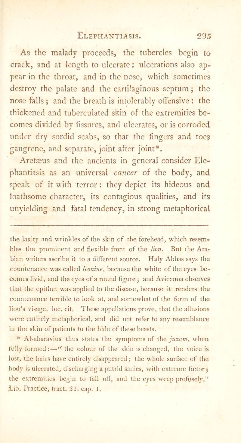 As the malady proceeds, the tubercles begin to crack, and at length to ulcerate: ulcerations also ap- pear in the throat, and in the nose, which sometimes destroy the palate and the cartilaginous septum; the nose falls ; and the breath is intolerably offensive : the thickened and tuberculated skin of the extremities be- comes divided by fissures, and ulcerates, or is corroded under dry sordid scabs, so that the fingers and toes gangrene, and separate, joint after joint* *. Aretteus and the ancients in general consider Ele- phantiasis as an universal cancer of the body, and speak of it with terror: they depict its hideous and loathsome character, its contagious qualities, and its unyielding and fatal tendency, in strong metaphorical the laxity and wrinkles of the skin of the forehead, which resem- bles the prominent and flexible front of the lion. But the Ara- bian writers ascribe it to a different source. Haly Abbas says the countenance was called Itonine, because the white of the eyes be- comes livid, and the eyes of a round figure 3 and Avicenna observes that the epithet was applied to the disease, because it renders the countenance terrible to look at, and somewhat of the form of the lion’s visage, loc. cit. These appellations prove, that the allusions were entirely metaphorical, and did not refer to any resemblance in the skin of patients to the hide of these beasts. * Alsaharavius thus states the symptoms of the yVixam, when fully formed;—the colour of the skin is changed, the voice is lost, the hairs have entirely disappeared; the whole surface of the body is ulcerated, discharging a putrid sanies, with extreme foetor; the extremities begin to fall off, and the eyes weep profusely.’” Tib. Practice, tract. 31, cap. f.
