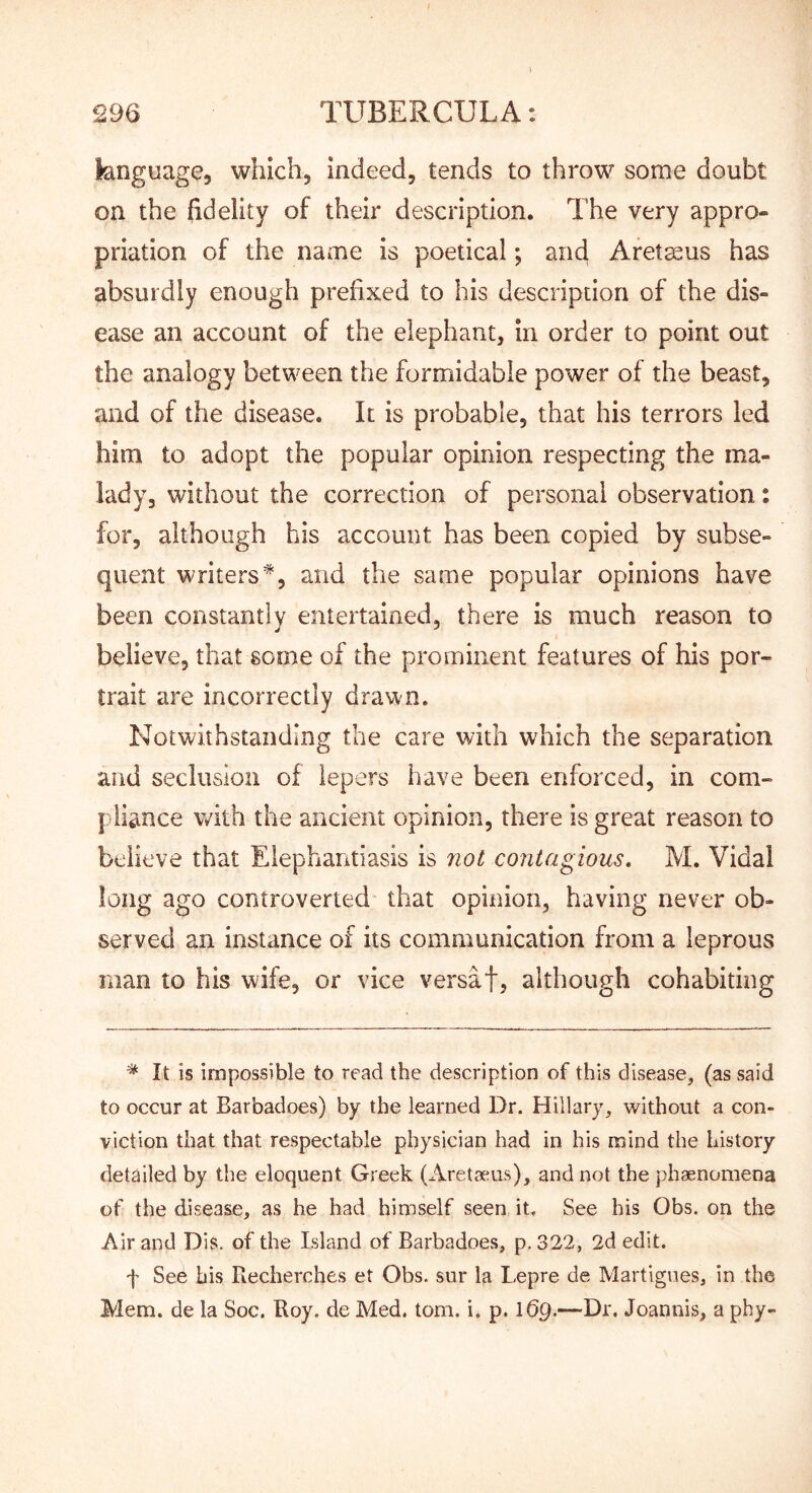 language, which, indeed, tends to throw some doubt on the fidelity of their description. The very appro- priation of the name is poetical; and Aretaeus has absurdly enough prefixed to his description of the dis- ease an account of the elephant, in order to point out the analogy between the formidable power of the beast, and of the disease. It is probable, that his terrors led him to adopt the popular opinion respecting the ma- lady, without the correction of personal observation: for, although his account has been copied by subse- quent writers*, and the same popular opinions have been constantly entertained, there is much reason to believe, that some of the prominent features of his por- trait are incorrectly drawn. Notwithstanding the care with which the separation and seclusion of lepers have been enforced, in com- pliance with the ancient opinion, there is great reason to believe that Elephantiasis is not contagious. M. Vidal long ago controverted that opinion, having never ob- served an instance of its communication from a leprous man to his wife, or vice versaf, although cohabiting * It is impossible to read the description of this disease, (as said to occur at Barbadoes) by the learned Dr. Hillary, without a con- viction that that respectable physician had in his mind the history detailed by the eloquent Greek (Aretaeus), and not the phaenomena of the disease, as he had himself seen it. See his Obs. on the Air and Dis. of the Island of Barbadoes, p. 322, 2d edit. f See bis Becherches et Obs. sur la Lepre de Martigues, in the Mem. de la Soc. Roy. de Med. tom. i. p. \6q.—Dr. Joannis, a phy-